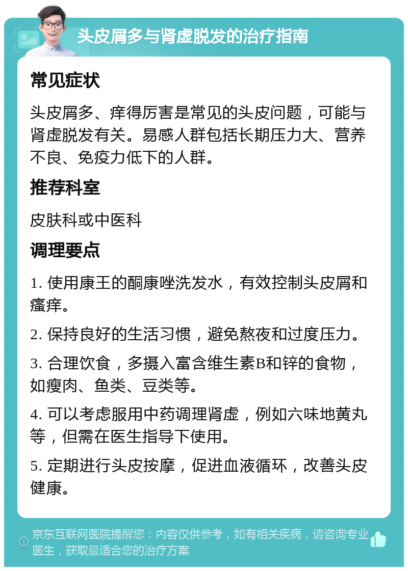 头皮屑多与肾虚脱发的治疗指南 常见症状 头皮屑多、痒得厉害是常见的头皮问题，可能与肾虚脱发有关。易感人群包括长期压力大、营养不良、免疫力低下的人群。 推荐科室 皮肤科或中医科 调理要点 1. 使用康王的酮康唑洗发水，有效控制头皮屑和瘙痒。 2. 保持良好的生活习惯，避免熬夜和过度压力。 3. 合理饮食，多摄入富含维生素B和锌的食物，如瘦肉、鱼类、豆类等。 4. 可以考虑服用中药调理肾虚，例如六味地黄丸等，但需在医生指导下使用。 5. 定期进行头皮按摩，促进血液循环，改善头皮健康。