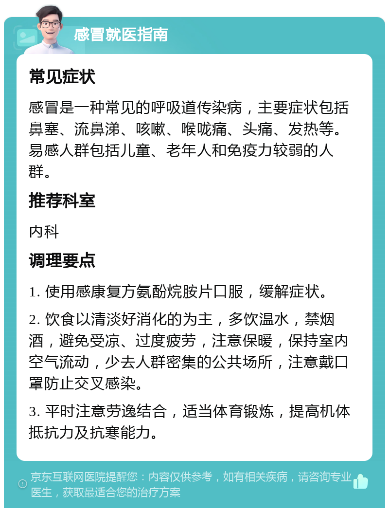 感冒就医指南 常见症状 感冒是一种常见的呼吸道传染病，主要症状包括鼻塞、流鼻涕、咳嗽、喉咙痛、头痛、发热等。易感人群包括儿童、老年人和免疫力较弱的人群。 推荐科室 内科 调理要点 1. 使用感康复方氨酚烷胺片口服，缓解症状。 2. 饮食以清淡好消化的为主，多饮温水，禁烟酒，避免受凉、过度疲劳，注意保暖，保持室内空气流动，少去人群密集的公共场所，注意戴口罩防止交叉感染。 3. 平时注意劳逸结合，适当体育锻炼，提高机体抵抗力及抗寒能力。