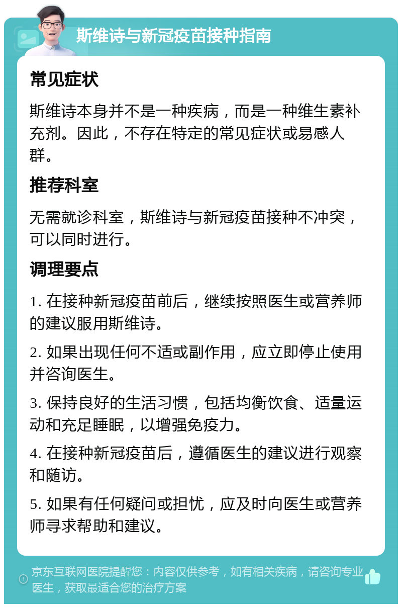 斯维诗与新冠疫苗接种指南 常见症状 斯维诗本身并不是一种疾病，而是一种维生素补充剂。因此，不存在特定的常见症状或易感人群。 推荐科室 无需就诊科室，斯维诗与新冠疫苗接种不冲突，可以同时进行。 调理要点 1. 在接种新冠疫苗前后，继续按照医生或营养师的建议服用斯维诗。 2. 如果出现任何不适或副作用，应立即停止使用并咨询医生。 3. 保持良好的生活习惯，包括均衡饮食、适量运动和充足睡眠，以增强免疫力。 4. 在接种新冠疫苗后，遵循医生的建议进行观察和随访。 5. 如果有任何疑问或担忧，应及时向医生或营养师寻求帮助和建议。