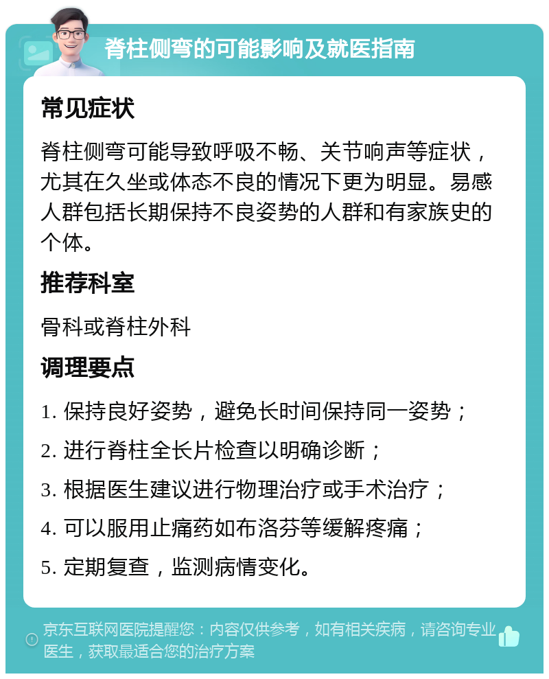 脊柱侧弯的可能影响及就医指南 常见症状 脊柱侧弯可能导致呼吸不畅、关节响声等症状，尤其在久坐或体态不良的情况下更为明显。易感人群包括长期保持不良姿势的人群和有家族史的个体。 推荐科室 骨科或脊柱外科 调理要点 1. 保持良好姿势，避免长时间保持同一姿势； 2. 进行脊柱全长片检查以明确诊断； 3. 根据医生建议进行物理治疗或手术治疗； 4. 可以服用止痛药如布洛芬等缓解疼痛； 5. 定期复查，监测病情变化。