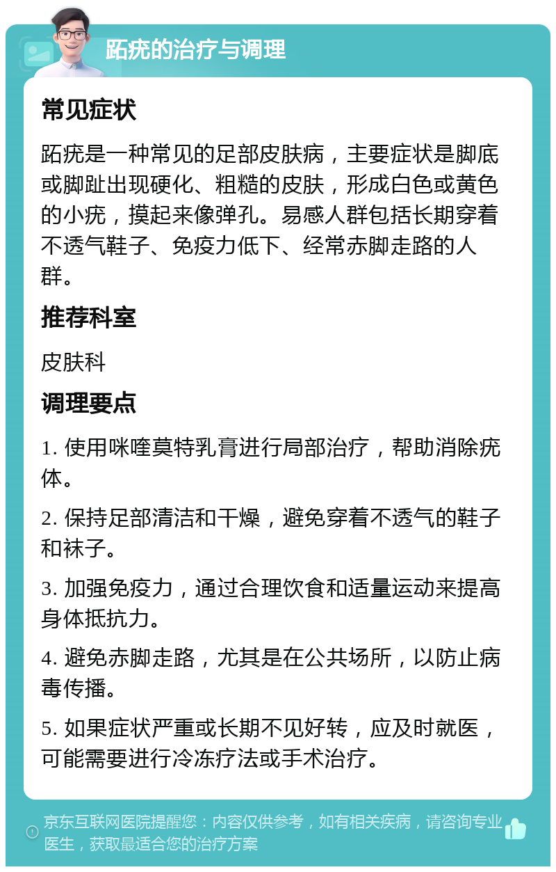 跖疣的治疗与调理 常见症状 跖疣是一种常见的足部皮肤病，主要症状是脚底或脚趾出现硬化、粗糙的皮肤，形成白色或黄色的小疣，摸起来像弹孔。易感人群包括长期穿着不透气鞋子、免疫力低下、经常赤脚走路的人群。 推荐科室 皮肤科 调理要点 1. 使用咪喹莫特乳膏进行局部治疗，帮助消除疣体。 2. 保持足部清洁和干燥，避免穿着不透气的鞋子和袜子。 3. 加强免疫力，通过合理饮食和适量运动来提高身体抵抗力。 4. 避免赤脚走路，尤其是在公共场所，以防止病毒传播。 5. 如果症状严重或长期不见好转，应及时就医，可能需要进行冷冻疗法或手术治疗。