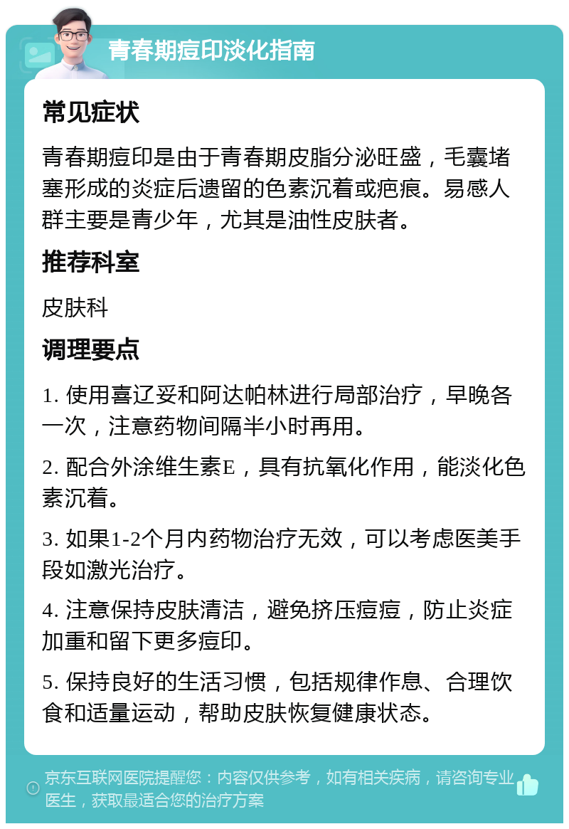 青春期痘印淡化指南 常见症状 青春期痘印是由于青春期皮脂分泌旺盛，毛囊堵塞形成的炎症后遗留的色素沉着或疤痕。易感人群主要是青少年，尤其是油性皮肤者。 推荐科室 皮肤科 调理要点 1. 使用喜辽妥和阿达帕林进行局部治疗，早晚各一次，注意药物间隔半小时再用。 2. 配合外涂维生素E，具有抗氧化作用，能淡化色素沉着。 3. 如果1-2个月内药物治疗无效，可以考虑医美手段如激光治疗。 4. 注意保持皮肤清洁，避免挤压痘痘，防止炎症加重和留下更多痘印。 5. 保持良好的生活习惯，包括规律作息、合理饮食和适量运动，帮助皮肤恢复健康状态。