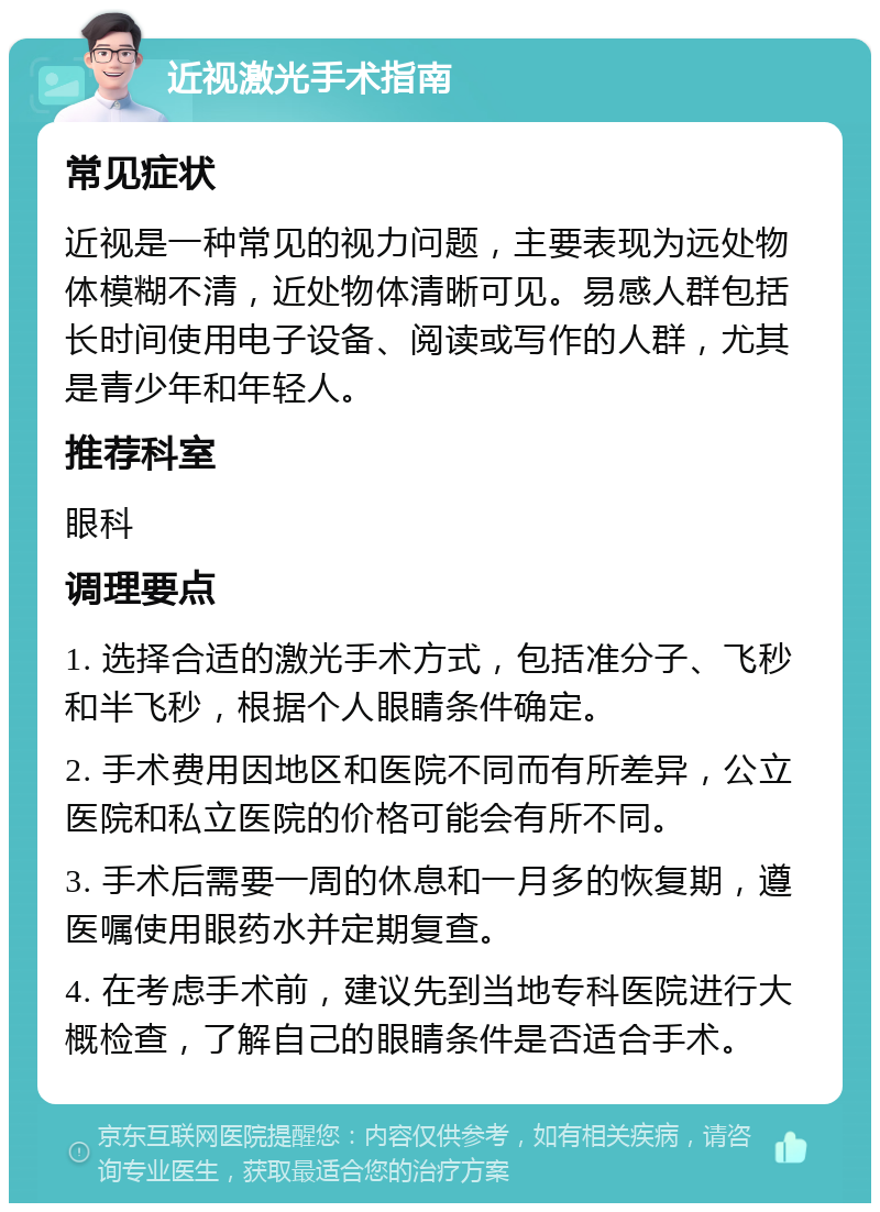 近视激光手术指南 常见症状 近视是一种常见的视力问题，主要表现为远处物体模糊不清，近处物体清晰可见。易感人群包括长时间使用电子设备、阅读或写作的人群，尤其是青少年和年轻人。 推荐科室 眼科 调理要点 1. 选择合适的激光手术方式，包括准分子、飞秒和半飞秒，根据个人眼睛条件确定。 2. 手术费用因地区和医院不同而有所差异，公立医院和私立医院的价格可能会有所不同。 3. 手术后需要一周的休息和一月多的恢复期，遵医嘱使用眼药水并定期复查。 4. 在考虑手术前，建议先到当地专科医院进行大概检查，了解自己的眼睛条件是否适合手术。