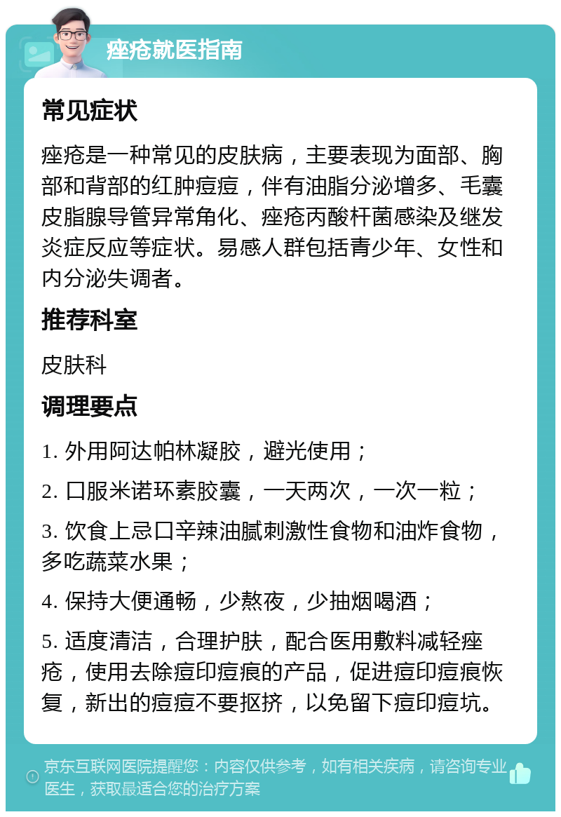 痤疮就医指南 常见症状 痤疮是一种常见的皮肤病，主要表现为面部、胸部和背部的红肿痘痘，伴有油脂分泌增多、毛囊皮脂腺导管异常角化、痤疮丙酸杆菌感染及继发炎症反应等症状。易感人群包括青少年、女性和内分泌失调者。 推荐科室 皮肤科 调理要点 1. 外用阿达帕林凝胶，避光使用； 2. 口服米诺环素胶囊，一天两次，一次一粒； 3. 饮食上忌口辛辣油腻刺激性食物和油炸食物，多吃蔬菜水果； 4. 保持大便通畅，少熬夜，少抽烟喝酒； 5. 适度清洁，合理护肤，配合医用敷料减轻痤疮，使用去除痘印痘痕的产品，促进痘印痘痕恢复，新出的痘痘不要抠挤，以免留下痘印痘坑。