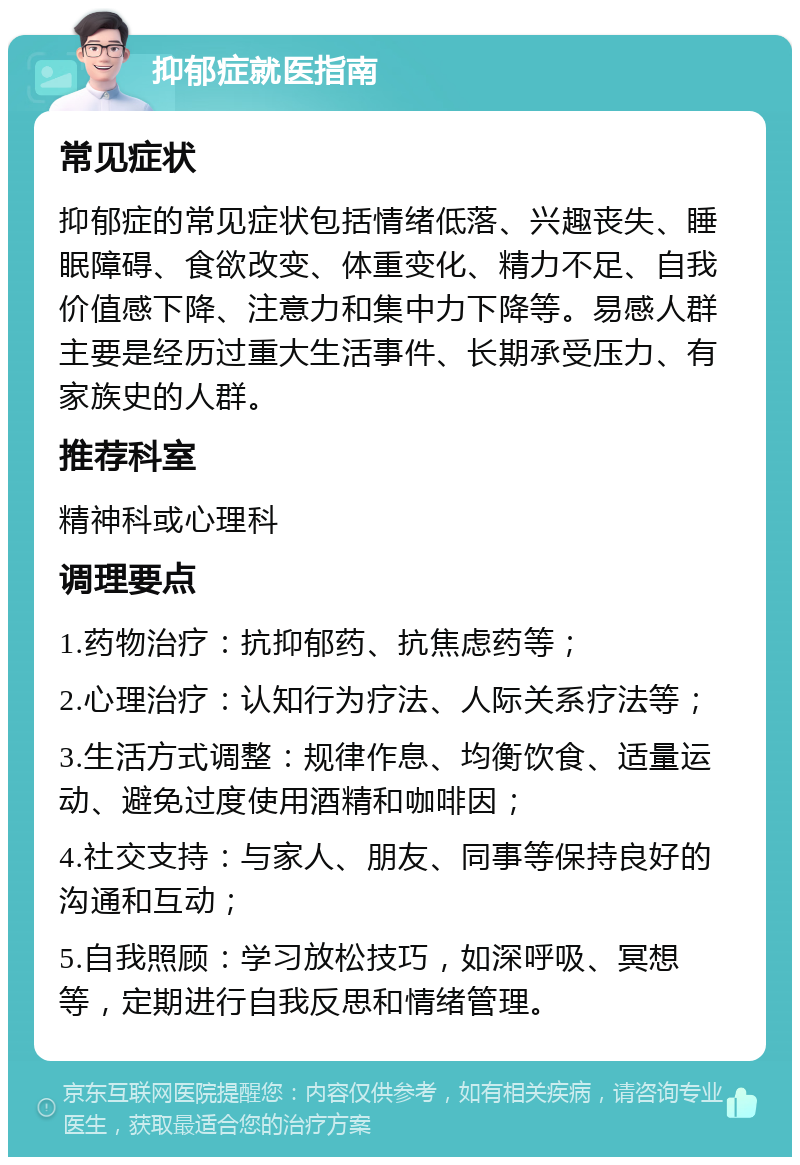 抑郁症就医指南 常见症状 抑郁症的常见症状包括情绪低落、兴趣丧失、睡眠障碍、食欲改变、体重变化、精力不足、自我价值感下降、注意力和集中力下降等。易感人群主要是经历过重大生活事件、长期承受压力、有家族史的人群。 推荐科室 精神科或心理科 调理要点 1.药物治疗：抗抑郁药、抗焦虑药等； 2.心理治疗：认知行为疗法、人际关系疗法等； 3.生活方式调整：规律作息、均衡饮食、适量运动、避免过度使用酒精和咖啡因； 4.社交支持：与家人、朋友、同事等保持良好的沟通和互动； 5.自我照顾：学习放松技巧，如深呼吸、冥想等，定期进行自我反思和情绪管理。