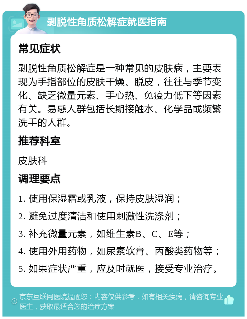 剥脱性角质松解症就医指南 常见症状 剥脱性角质松解症是一种常见的皮肤病，主要表现为手指部位的皮肤干燥、脱皮，往往与季节变化、缺乏微量元素、手心热、免疫力低下等因素有关。易感人群包括长期接触水、化学品或频繁洗手的人群。 推荐科室 皮肤科 调理要点 1. 使用保湿霜或乳液，保持皮肤湿润； 2. 避免过度清洁和使用刺激性洗涤剂； 3. 补充微量元素，如维生素B、C、E等； 4. 使用外用药物，如尿素软膏、丙酸类药物等； 5. 如果症状严重，应及时就医，接受专业治疗。