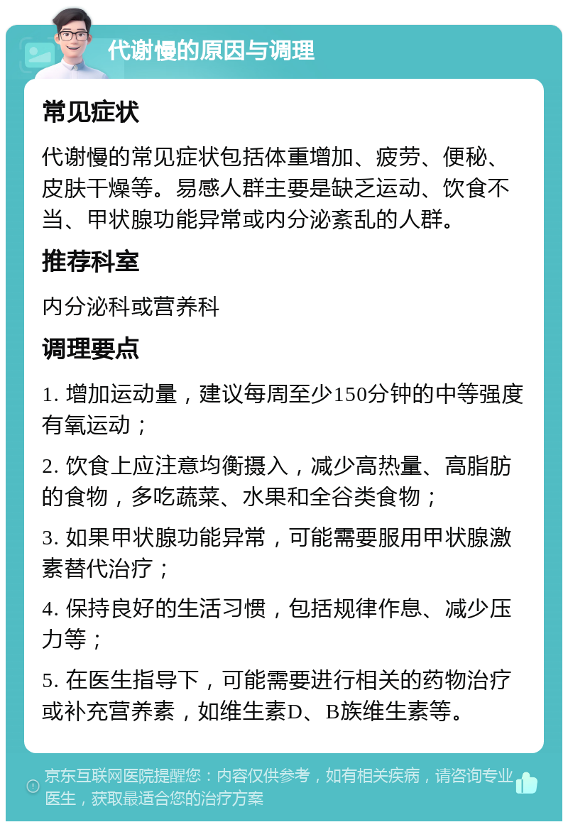 代谢慢的原因与调理 常见症状 代谢慢的常见症状包括体重增加、疲劳、便秘、皮肤干燥等。易感人群主要是缺乏运动、饮食不当、甲状腺功能异常或内分泌紊乱的人群。 推荐科室 内分泌科或营养科 调理要点 1. 增加运动量，建议每周至少150分钟的中等强度有氧运动； 2. 饮食上应注意均衡摄入，减少高热量、高脂肪的食物，多吃蔬菜、水果和全谷类食物； 3. 如果甲状腺功能异常，可能需要服用甲状腺激素替代治疗； 4. 保持良好的生活习惯，包括规律作息、减少压力等； 5. 在医生指导下，可能需要进行相关的药物治疗或补充营养素，如维生素D、B族维生素等。