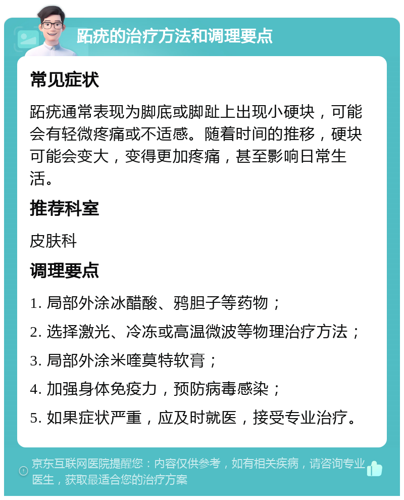 跖疣的治疗方法和调理要点 常见症状 跖疣通常表现为脚底或脚趾上出现小硬块，可能会有轻微疼痛或不适感。随着时间的推移，硬块可能会变大，变得更加疼痛，甚至影响日常生活。 推荐科室 皮肤科 调理要点 1. 局部外涂冰醋酸、鸦胆子等药物； 2. 选择激光、冷冻或高温微波等物理治疗方法； 3. 局部外涂米喹莫特软膏； 4. 加强身体免疫力，预防病毒感染； 5. 如果症状严重，应及时就医，接受专业治疗。