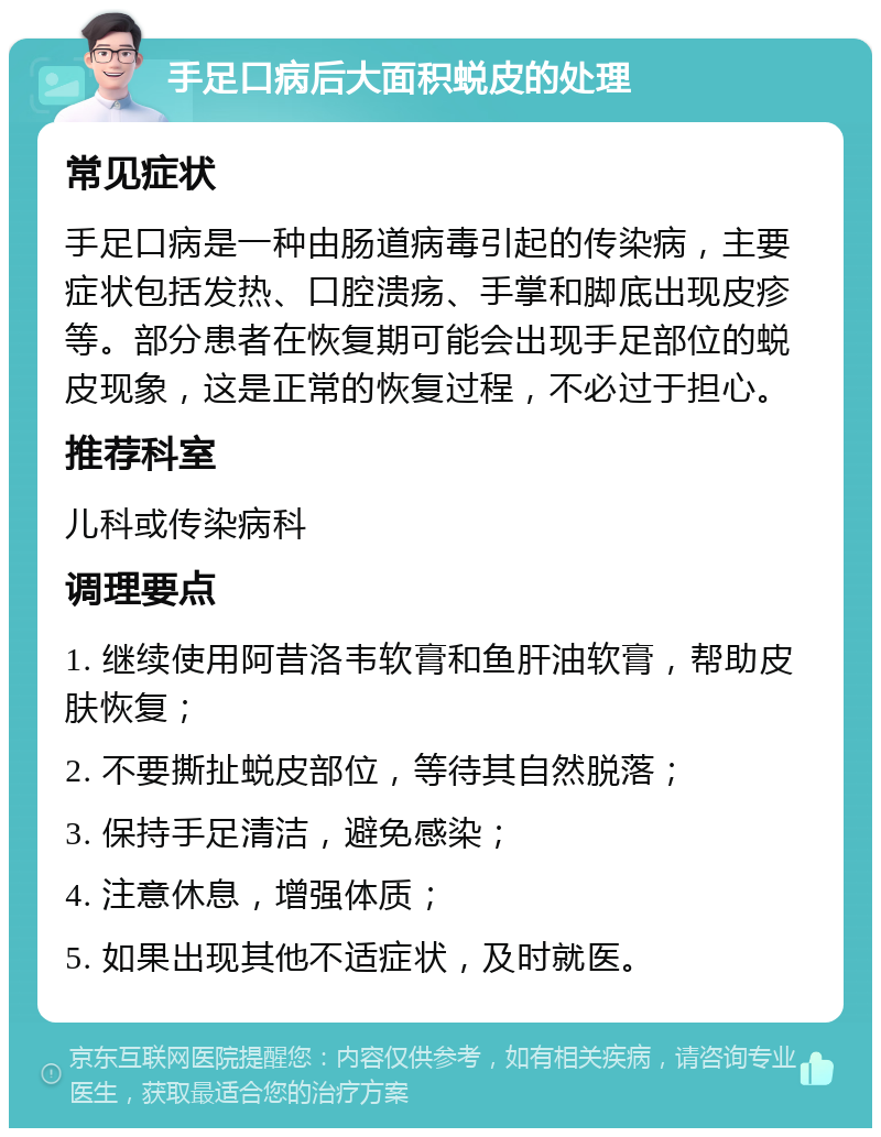 手足口病后大面积蜕皮的处理 常见症状 手足口病是一种由肠道病毒引起的传染病，主要症状包括发热、口腔溃疡、手掌和脚底出现皮疹等。部分患者在恢复期可能会出现手足部位的蜕皮现象，这是正常的恢复过程，不必过于担心。 推荐科室 儿科或传染病科 调理要点 1. 继续使用阿昔洛韦软膏和鱼肝油软膏，帮助皮肤恢复； 2. 不要撕扯蜕皮部位，等待其自然脱落； 3. 保持手足清洁，避免感染； 4. 注意休息，增强体质； 5. 如果出现其他不适症状，及时就医。