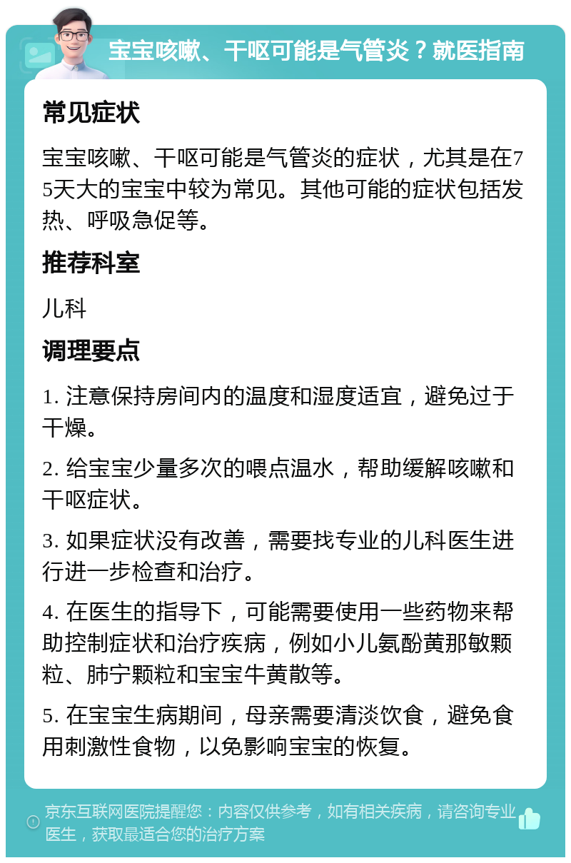 宝宝咳嗽、干呕可能是气管炎？就医指南 常见症状 宝宝咳嗽、干呕可能是气管炎的症状，尤其是在75天大的宝宝中较为常见。其他可能的症状包括发热、呼吸急促等。 推荐科室 儿科 调理要点 1. 注意保持房间内的温度和湿度适宜，避免过于干燥。 2. 给宝宝少量多次的喂点温水，帮助缓解咳嗽和干呕症状。 3. 如果症状没有改善，需要找专业的儿科医生进行进一步检查和治疗。 4. 在医生的指导下，可能需要使用一些药物来帮助控制症状和治疗疾病，例如小儿氨酚黄那敏颗粒、肺宁颗粒和宝宝牛黄散等。 5. 在宝宝生病期间，母亲需要清淡饮食，避免食用刺激性食物，以免影响宝宝的恢复。