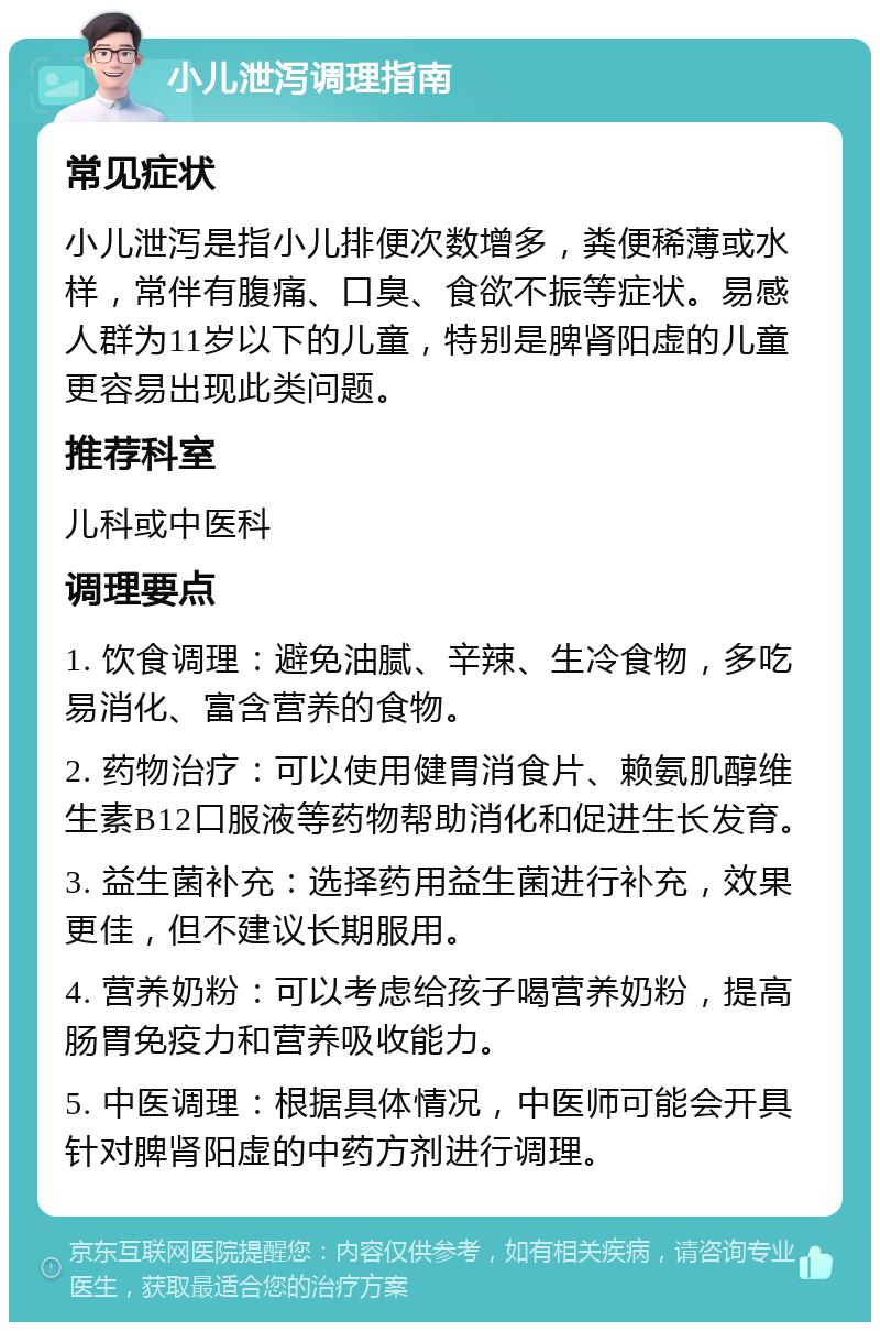 小儿泄泻调理指南 常见症状 小儿泄泻是指小儿排便次数增多，粪便稀薄或水样，常伴有腹痛、口臭、食欲不振等症状。易感人群为11岁以下的儿童，特别是脾肾阳虚的儿童更容易出现此类问题。 推荐科室 儿科或中医科 调理要点 1. 饮食调理：避免油腻、辛辣、生冷食物，多吃易消化、富含营养的食物。 2. 药物治疗：可以使用健胃消食片、赖氨肌醇维生素B12口服液等药物帮助消化和促进生长发育。 3. 益生菌补充：选择药用益生菌进行补充，效果更佳，但不建议长期服用。 4. 营养奶粉：可以考虑给孩子喝营养奶粉，提高肠胃免疫力和营养吸收能力。 5. 中医调理：根据具体情况，中医师可能会开具针对脾肾阳虚的中药方剂进行调理。