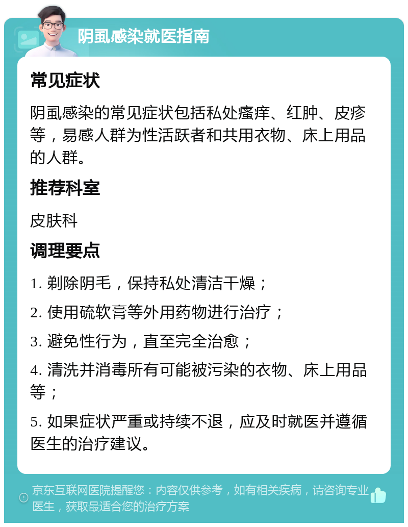 阴虱感染就医指南 常见症状 阴虱感染的常见症状包括私处瘙痒、红肿、皮疹等，易感人群为性活跃者和共用衣物、床上用品的人群。 推荐科室 皮肤科 调理要点 1. 剃除阴毛，保持私处清洁干燥； 2. 使用硫软膏等外用药物进行治疗； 3. 避免性行为，直至完全治愈； 4. 清洗并消毒所有可能被污染的衣物、床上用品等； 5. 如果症状严重或持续不退，应及时就医并遵循医生的治疗建议。