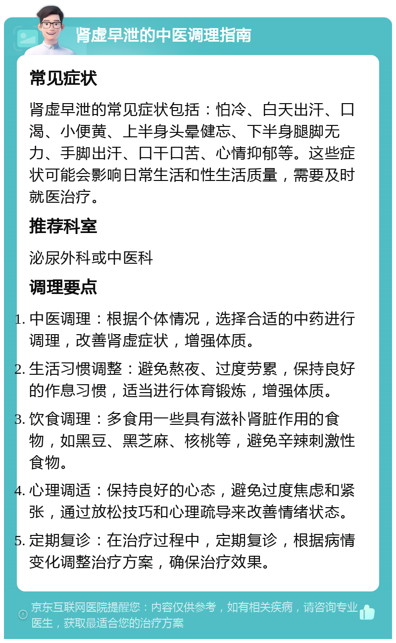 肾虚早泄的中医调理指南 常见症状 肾虚早泄的常见症状包括：怕冷、白天出汗、口渴、小便黄、上半身头晕健忘、下半身腿脚无力、手脚出汗、口干口苦、心情抑郁等。这些症状可能会影响日常生活和性生活质量，需要及时就医治疗。 推荐科室 泌尿外科或中医科 调理要点 中医调理：根据个体情况，选择合适的中药进行调理，改善肾虚症状，增强体质。 生活习惯调整：避免熬夜、过度劳累，保持良好的作息习惯，适当进行体育锻炼，增强体质。 饮食调理：多食用一些具有滋补肾脏作用的食物，如黑豆、黑芝麻、核桃等，避免辛辣刺激性食物。 心理调适：保持良好的心态，避免过度焦虑和紧张，通过放松技巧和心理疏导来改善情绪状态。 定期复诊：在治疗过程中，定期复诊，根据病情变化调整治疗方案，确保治疗效果。