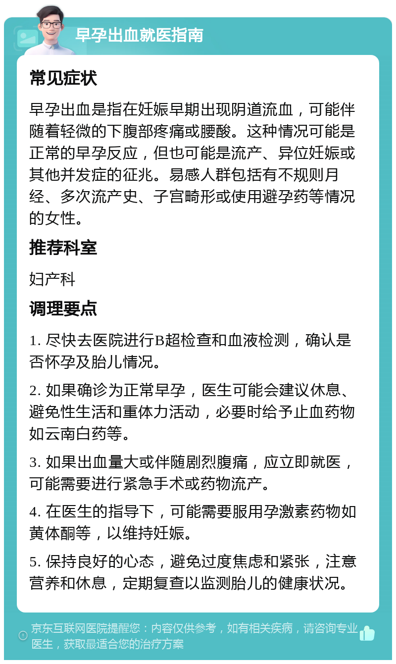 早孕出血就医指南 常见症状 早孕出血是指在妊娠早期出现阴道流血，可能伴随着轻微的下腹部疼痛或腰酸。这种情况可能是正常的早孕反应，但也可能是流产、异位妊娠或其他并发症的征兆。易感人群包括有不规则月经、多次流产史、子宫畸形或使用避孕药等情况的女性。 推荐科室 妇产科 调理要点 1. 尽快去医院进行B超检查和血液检测，确认是否怀孕及胎儿情况。 2. 如果确诊为正常早孕，医生可能会建议休息、避免性生活和重体力活动，必要时给予止血药物如云南白药等。 3. 如果出血量大或伴随剧烈腹痛，应立即就医，可能需要进行紧急手术或药物流产。 4. 在医生的指导下，可能需要服用孕激素药物如黄体酮等，以维持妊娠。 5. 保持良好的心态，避免过度焦虑和紧张，注意营养和休息，定期复查以监测胎儿的健康状况。