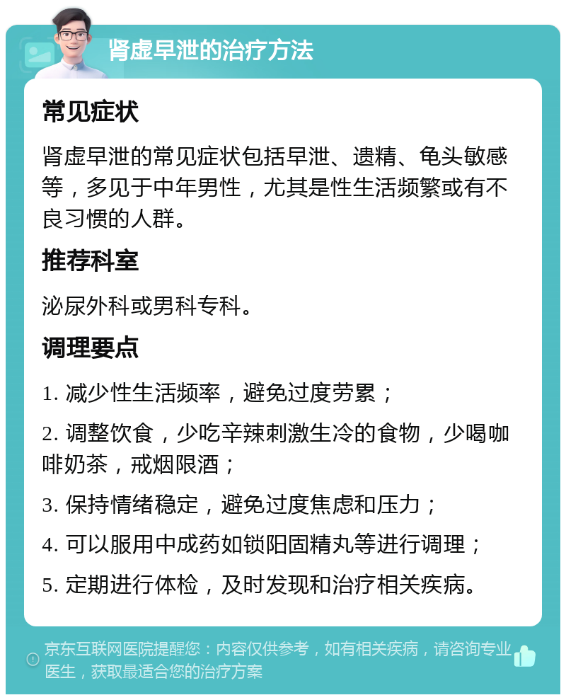 肾虚早泄的治疗方法 常见症状 肾虚早泄的常见症状包括早泄、遗精、龟头敏感等，多见于中年男性，尤其是性生活频繁或有不良习惯的人群。 推荐科室 泌尿外科或男科专科。 调理要点 1. 减少性生活频率，避免过度劳累； 2. 调整饮食，少吃辛辣刺激生冷的食物，少喝咖啡奶茶，戒烟限酒； 3. 保持情绪稳定，避免过度焦虑和压力； 4. 可以服用中成药如锁阳固精丸等进行调理； 5. 定期进行体检，及时发现和治疗相关疾病。