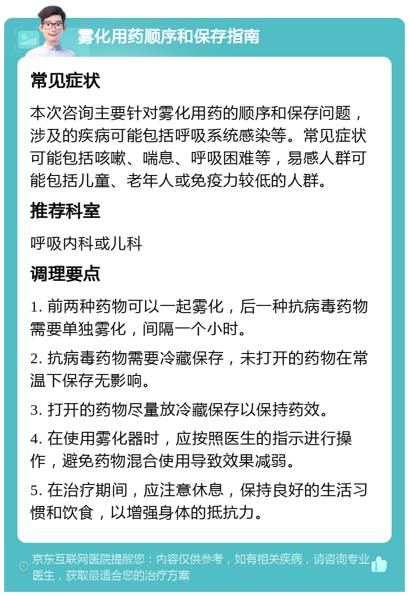 雾化用药顺序和保存指南 常见症状 本次咨询主要针对雾化用药的顺序和保存问题，涉及的疾病可能包括呼吸系统感染等。常见症状可能包括咳嗽、喘息、呼吸困难等，易感人群可能包括儿童、老年人或免疫力较低的人群。 推荐科室 呼吸内科或儿科 调理要点 1. 前两种药物可以一起雾化，后一种抗病毒药物需要单独雾化，间隔一个小时。 2. 抗病毒药物需要冷藏保存，未打开的药物在常温下保存无影响。 3. 打开的药物尽量放冷藏保存以保持药效。 4. 在使用雾化器时，应按照医生的指示进行操作，避免药物混合使用导致效果减弱。 5. 在治疗期间，应注意休息，保持良好的生活习惯和饮食，以增强身体的抵抗力。