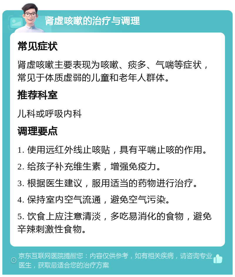 肾虚咳嗽的治疗与调理 常见症状 肾虚咳嗽主要表现为咳嗽、痰多、气喘等症状，常见于体质虚弱的儿童和老年人群体。 推荐科室 儿科或呼吸内科 调理要点 1. 使用远红外线止咳贴，具有平喘止咳的作用。 2. 给孩子补充维生素，增强免疫力。 3. 根据医生建议，服用适当的药物进行治疗。 4. 保持室内空气流通，避免空气污染。 5. 饮食上应注意清淡，多吃易消化的食物，避免辛辣刺激性食物。