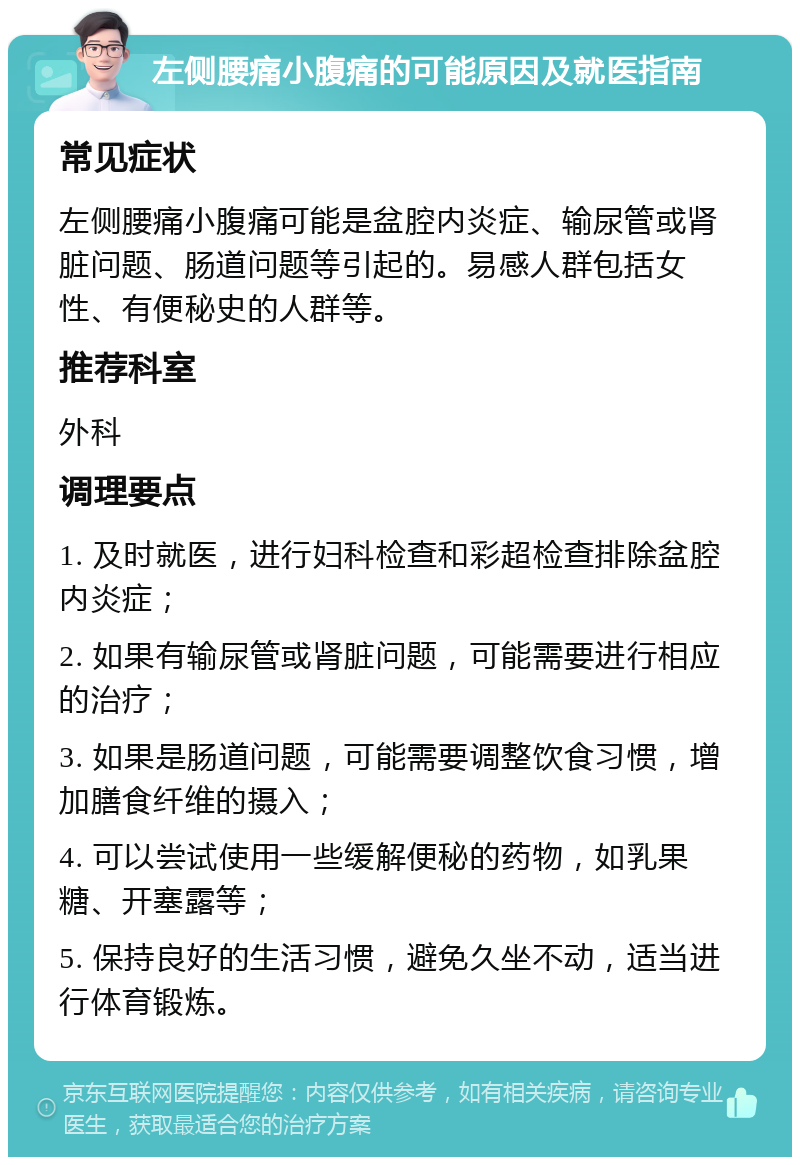 左侧腰痛小腹痛的可能原因及就医指南 常见症状 左侧腰痛小腹痛可能是盆腔内炎症、输尿管或肾脏问题、肠道问题等引起的。易感人群包括女性、有便秘史的人群等。 推荐科室 外科 调理要点 1. 及时就医，进行妇科检查和彩超检查排除盆腔内炎症； 2. 如果有输尿管或肾脏问题，可能需要进行相应的治疗； 3. 如果是肠道问题，可能需要调整饮食习惯，增加膳食纤维的摄入； 4. 可以尝试使用一些缓解便秘的药物，如乳果糖、开塞露等； 5. 保持良好的生活习惯，避免久坐不动，适当进行体育锻炼。