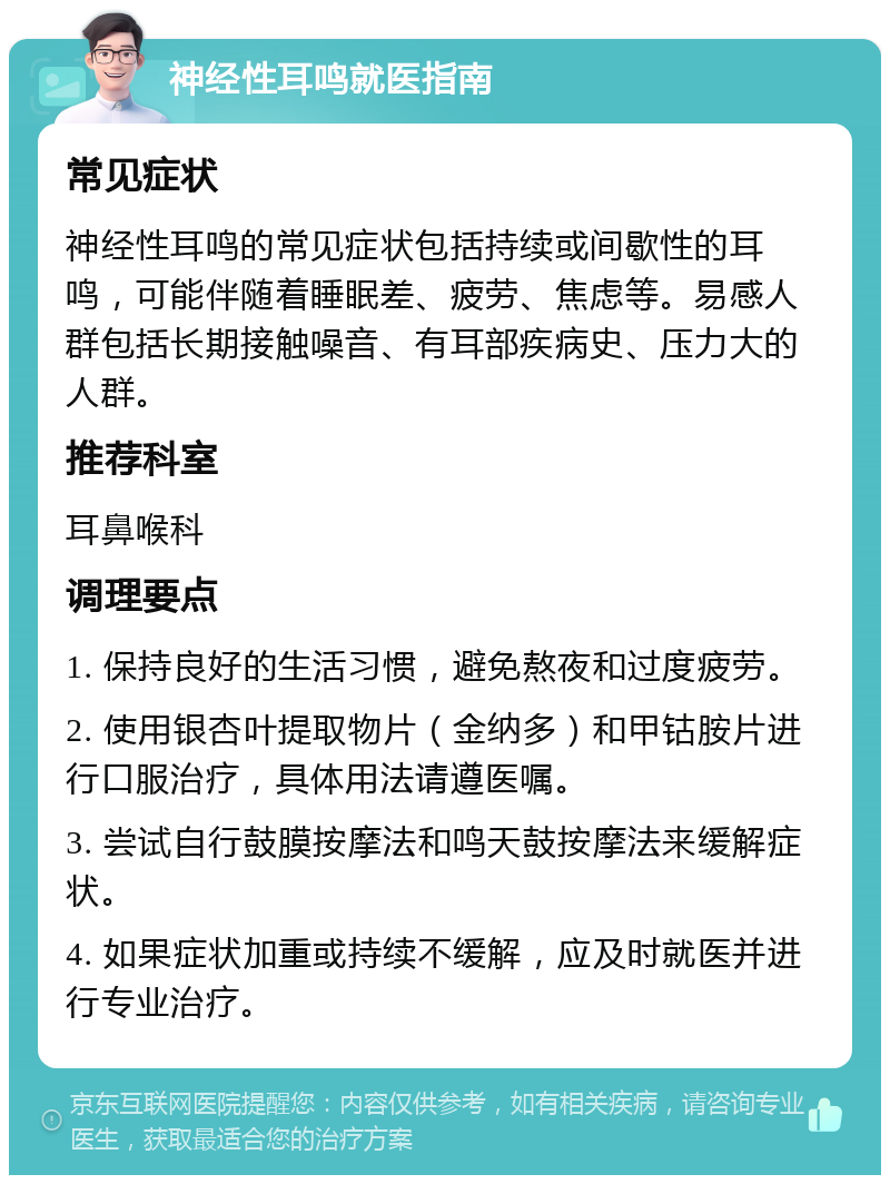 神经性耳鸣就医指南 常见症状 神经性耳鸣的常见症状包括持续或间歇性的耳鸣，可能伴随着睡眠差、疲劳、焦虑等。易感人群包括长期接触噪音、有耳部疾病史、压力大的人群。 推荐科室 耳鼻喉科 调理要点 1. 保持良好的生活习惯，避免熬夜和过度疲劳。 2. 使用银杏叶提取物片（金纳多）和甲钴胺片进行口服治疗，具体用法请遵医嘱。 3. 尝试自行鼓膜按摩法和鸣天鼓按摩法来缓解症状。 4. 如果症状加重或持续不缓解，应及时就医并进行专业治疗。