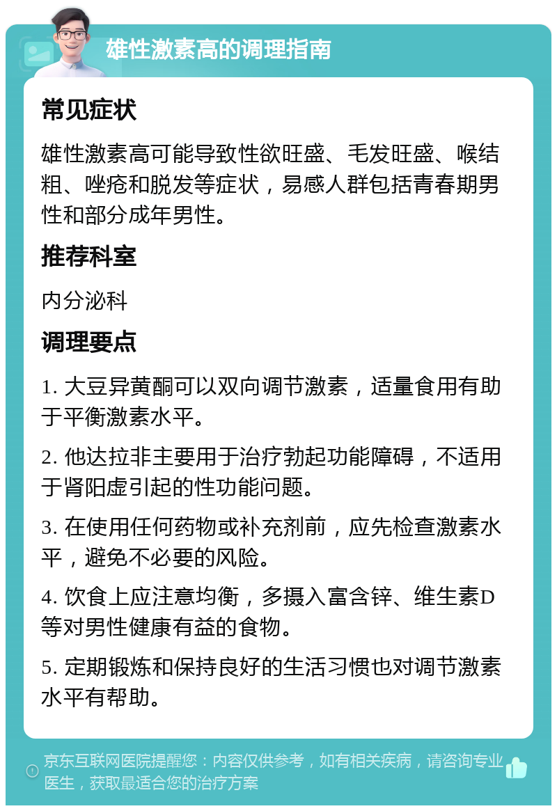 雄性激素高的调理指南 常见症状 雄性激素高可能导致性欲旺盛、毛发旺盛、喉结粗、唑疮和脱发等症状，易感人群包括青春期男性和部分成年男性。 推荐科室 内分泌科 调理要点 1. 大豆异黄酮可以双向调节激素，适量食用有助于平衡激素水平。 2. 他达拉非主要用于治疗勃起功能障碍，不适用于肾阳虚引起的性功能问题。 3. 在使用任何药物或补充剂前，应先检查激素水平，避免不必要的风险。 4. 饮食上应注意均衡，多摄入富含锌、维生素D等对男性健康有益的食物。 5. 定期锻炼和保持良好的生活习惯也对调节激素水平有帮助。