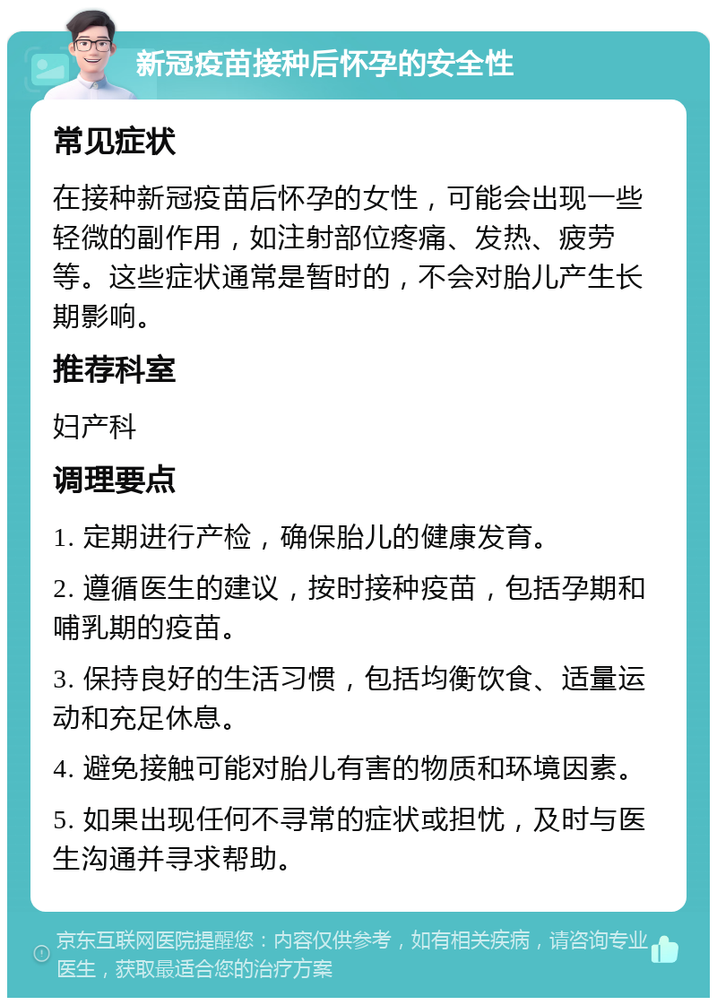 新冠疫苗接种后怀孕的安全性 常见症状 在接种新冠疫苗后怀孕的女性，可能会出现一些轻微的副作用，如注射部位疼痛、发热、疲劳等。这些症状通常是暂时的，不会对胎儿产生长期影响。 推荐科室 妇产科 调理要点 1. 定期进行产检，确保胎儿的健康发育。 2. 遵循医生的建议，按时接种疫苗，包括孕期和哺乳期的疫苗。 3. 保持良好的生活习惯，包括均衡饮食、适量运动和充足休息。 4. 避免接触可能对胎儿有害的物质和环境因素。 5. 如果出现任何不寻常的症状或担忧，及时与医生沟通并寻求帮助。