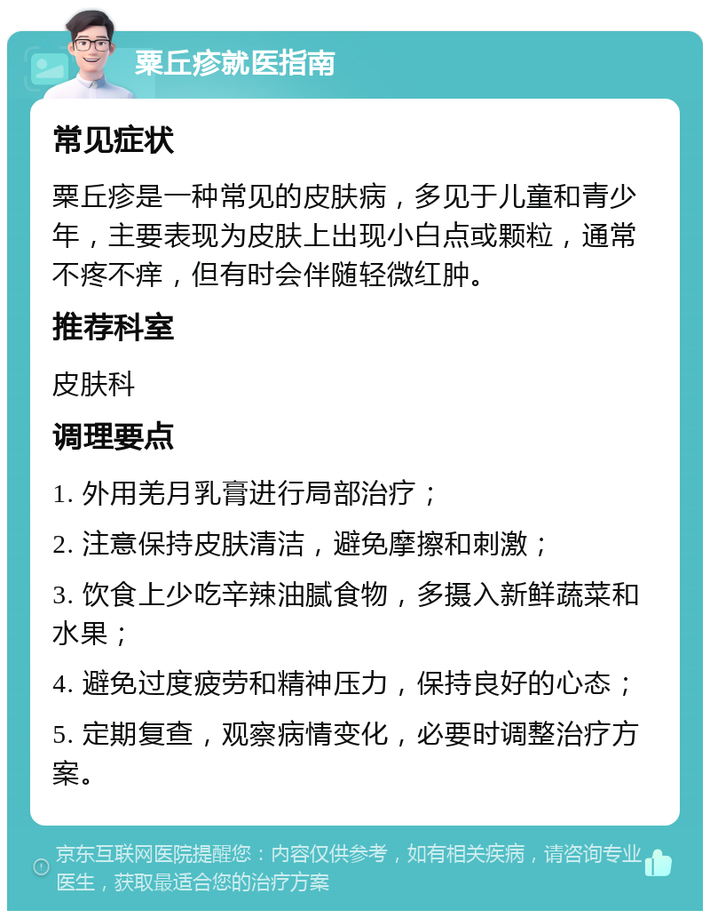 粟丘疹就医指南 常见症状 粟丘疹是一种常见的皮肤病，多见于儿童和青少年，主要表现为皮肤上出现小白点或颗粒，通常不疼不痒，但有时会伴随轻微红肿。 推荐科室 皮肤科 调理要点 1. 外用羌月乳膏进行局部治疗； 2. 注意保持皮肤清洁，避免摩擦和刺激； 3. 饮食上少吃辛辣油腻食物，多摄入新鲜蔬菜和水果； 4. 避免过度疲劳和精神压力，保持良好的心态； 5. 定期复查，观察病情变化，必要时调整治疗方案。