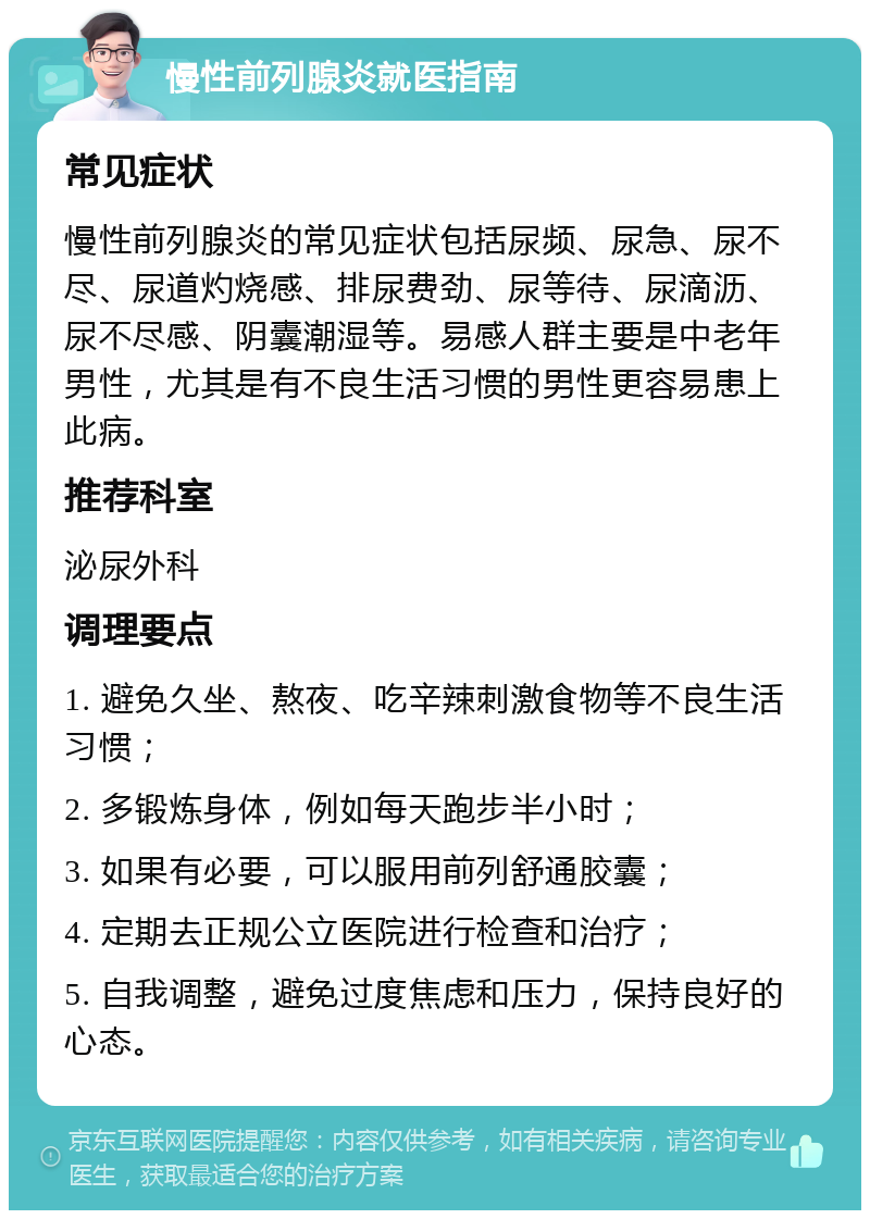 慢性前列腺炎就医指南 常见症状 慢性前列腺炎的常见症状包括尿频、尿急、尿不尽、尿道灼烧感、排尿费劲、尿等待、尿滴沥、尿不尽感、阴囊潮湿等。易感人群主要是中老年男性，尤其是有不良生活习惯的男性更容易患上此病。 推荐科室 泌尿外科 调理要点 1. 避免久坐、熬夜、吃辛辣刺激食物等不良生活习惯； 2. 多锻炼身体，例如每天跑步半小时； 3. 如果有必要，可以服用前列舒通胶囊； 4. 定期去正规公立医院进行检查和治疗； 5. 自我调整，避免过度焦虑和压力，保持良好的心态。