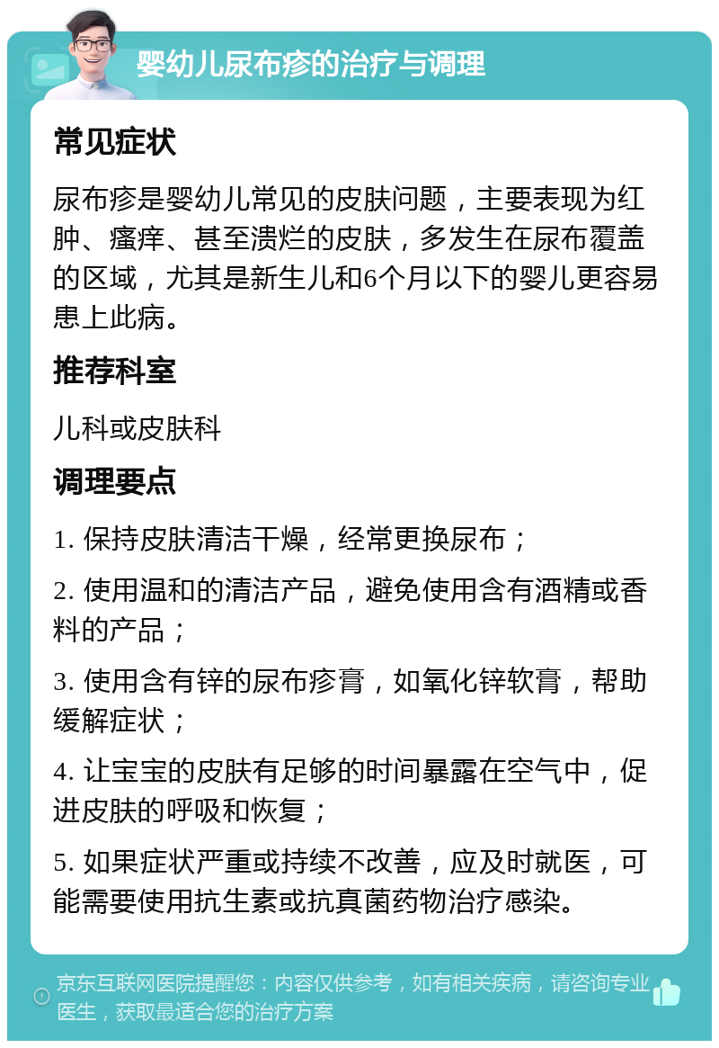 婴幼儿尿布疹的治疗与调理 常见症状 尿布疹是婴幼儿常见的皮肤问题，主要表现为红肿、瘙痒、甚至溃烂的皮肤，多发生在尿布覆盖的区域，尤其是新生儿和6个月以下的婴儿更容易患上此病。 推荐科室 儿科或皮肤科 调理要点 1. 保持皮肤清洁干燥，经常更换尿布； 2. 使用温和的清洁产品，避免使用含有酒精或香料的产品； 3. 使用含有锌的尿布疹膏，如氧化锌软膏，帮助缓解症状； 4. 让宝宝的皮肤有足够的时间暴露在空气中，促进皮肤的呼吸和恢复； 5. 如果症状严重或持续不改善，应及时就医，可能需要使用抗生素或抗真菌药物治疗感染。