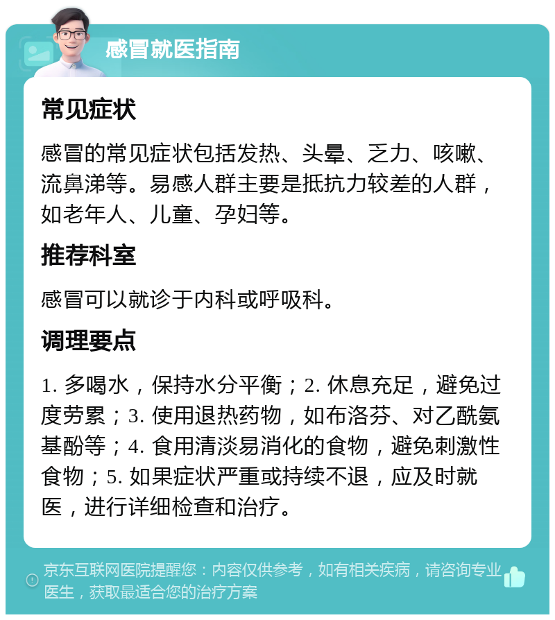 感冒就医指南 常见症状 感冒的常见症状包括发热、头晕、乏力、咳嗽、流鼻涕等。易感人群主要是抵抗力较差的人群，如老年人、儿童、孕妇等。 推荐科室 感冒可以就诊于内科或呼吸科。 调理要点 1. 多喝水，保持水分平衡；2. 休息充足，避免过度劳累；3. 使用退热药物，如布洛芬、对乙酰氨基酚等；4. 食用清淡易消化的食物，避免刺激性食物；5. 如果症状严重或持续不退，应及时就医，进行详细检查和治疗。