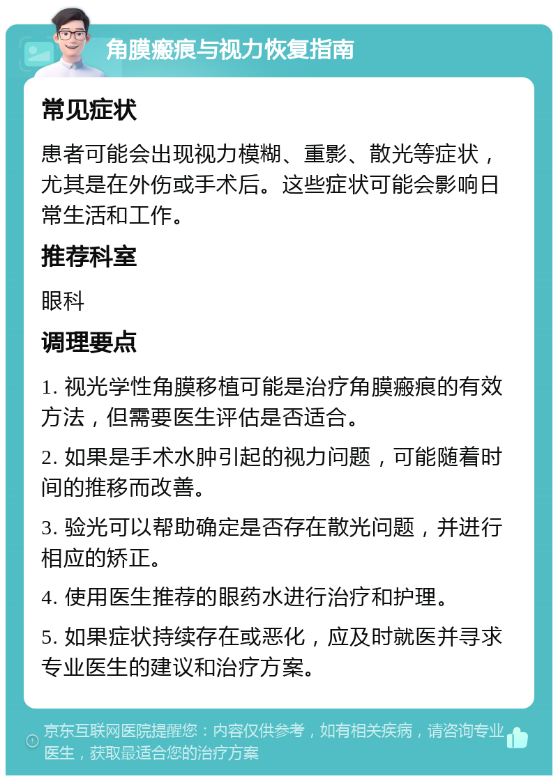 角膜瘢痕与视力恢复指南 常见症状 患者可能会出现视力模糊、重影、散光等症状，尤其是在外伤或手术后。这些症状可能会影响日常生活和工作。 推荐科室 眼科 调理要点 1. 视光学性角膜移植可能是治疗角膜瘢痕的有效方法，但需要医生评估是否适合。 2. 如果是手术水肿引起的视力问题，可能随着时间的推移而改善。 3. 验光可以帮助确定是否存在散光问题，并进行相应的矫正。 4. 使用医生推荐的眼药水进行治疗和护理。 5. 如果症状持续存在或恶化，应及时就医并寻求专业医生的建议和治疗方案。