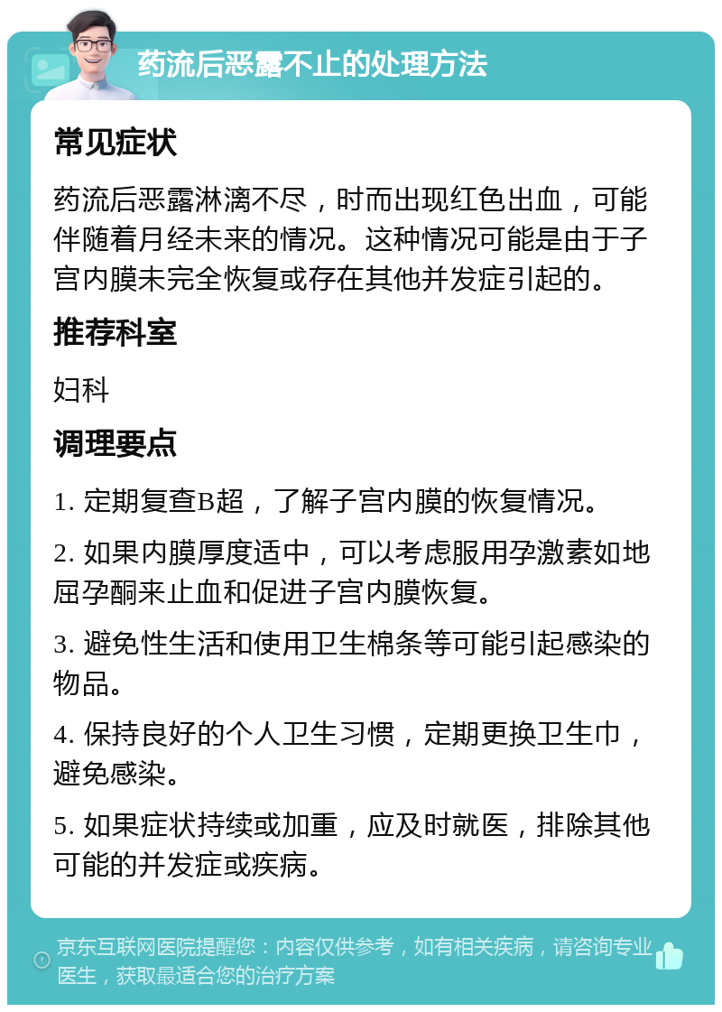 药流后恶露不止的处理方法 常见症状 药流后恶露淋漓不尽，时而出现红色出血，可能伴随着月经未来的情况。这种情况可能是由于子宫内膜未完全恢复或存在其他并发症引起的。 推荐科室 妇科 调理要点 1. 定期复查B超，了解子宫内膜的恢复情况。 2. 如果内膜厚度适中，可以考虑服用孕激素如地屈孕酮来止血和促进子宫内膜恢复。 3. 避免性生活和使用卫生棉条等可能引起感染的物品。 4. 保持良好的个人卫生习惯，定期更换卫生巾，避免感染。 5. 如果症状持续或加重，应及时就医，排除其他可能的并发症或疾病。