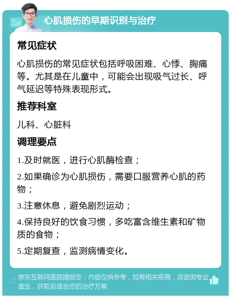 心肌损伤的早期识别与治疗 常见症状 心肌损伤的常见症状包括呼吸困难、心悸、胸痛等。尤其是在儿童中，可能会出现吸气过长、呼气延迟等特殊表现形式。 推荐科室 儿科、心脏科 调理要点 1.及时就医，进行心肌酶检查； 2.如果确诊为心肌损伤，需要口服营养心肌的药物； 3.注意休息，避免剧烈运动； 4.保持良好的饮食习惯，多吃富含维生素和矿物质的食物； 5.定期复查，监测病情变化。