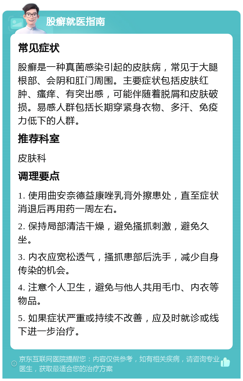 股癣就医指南 常见症状 股癣是一种真菌感染引起的皮肤病，常见于大腿根部、会阴和肛门周围。主要症状包括皮肤红肿、瘙痒、有突出感，可能伴随着脱屑和皮肤破损。易感人群包括长期穿紧身衣物、多汗、免疫力低下的人群。 推荐科室 皮肤科 调理要点 1. 使用曲安奈德益康唑乳膏外擦患处，直至症状消退后再用药一周左右。 2. 保持局部清洁干燥，避免搔抓刺激，避免久坐。 3. 内衣应宽松透气，搔抓患部后洗手，减少自身传染的机会。 4. 注意个人卫生，避免与他人共用毛巾、内衣等物品。 5. 如果症状严重或持续不改善，应及时就诊或线下进一步治疗。