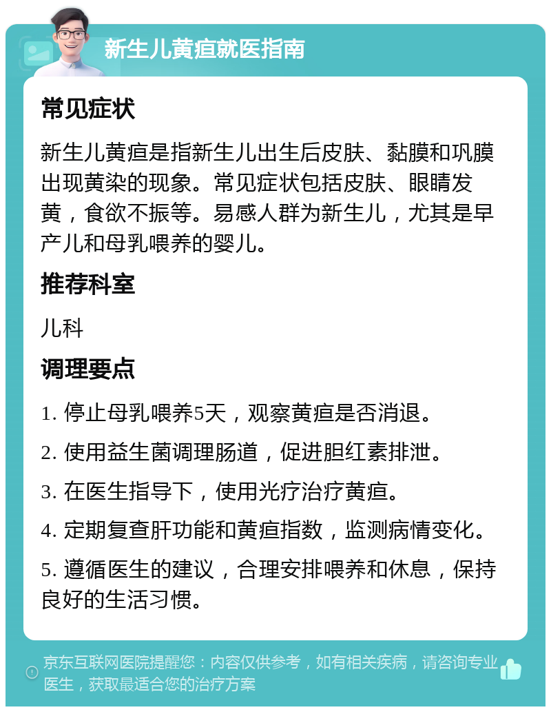 新生儿黄疸就医指南 常见症状 新生儿黄疸是指新生儿出生后皮肤、黏膜和巩膜出现黄染的现象。常见症状包括皮肤、眼睛发黄，食欲不振等。易感人群为新生儿，尤其是早产儿和母乳喂养的婴儿。 推荐科室 儿科 调理要点 1. 停止母乳喂养5天，观察黄疸是否消退。 2. 使用益生菌调理肠道，促进胆红素排泄。 3. 在医生指导下，使用光疗治疗黄疸。 4. 定期复查肝功能和黄疸指数，监测病情变化。 5. 遵循医生的建议，合理安排喂养和休息，保持良好的生活习惯。