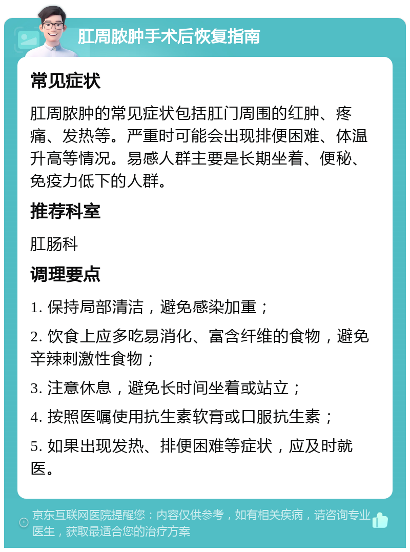 肛周脓肿手术后恢复指南 常见症状 肛周脓肿的常见症状包括肛门周围的红肿、疼痛、发热等。严重时可能会出现排便困难、体温升高等情况。易感人群主要是长期坐着、便秘、免疫力低下的人群。 推荐科室 肛肠科 调理要点 1. 保持局部清洁，避免感染加重； 2. 饮食上应多吃易消化、富含纤维的食物，避免辛辣刺激性食物； 3. 注意休息，避免长时间坐着或站立； 4. 按照医嘱使用抗生素软膏或口服抗生素； 5. 如果出现发热、排便困难等症状，应及时就医。