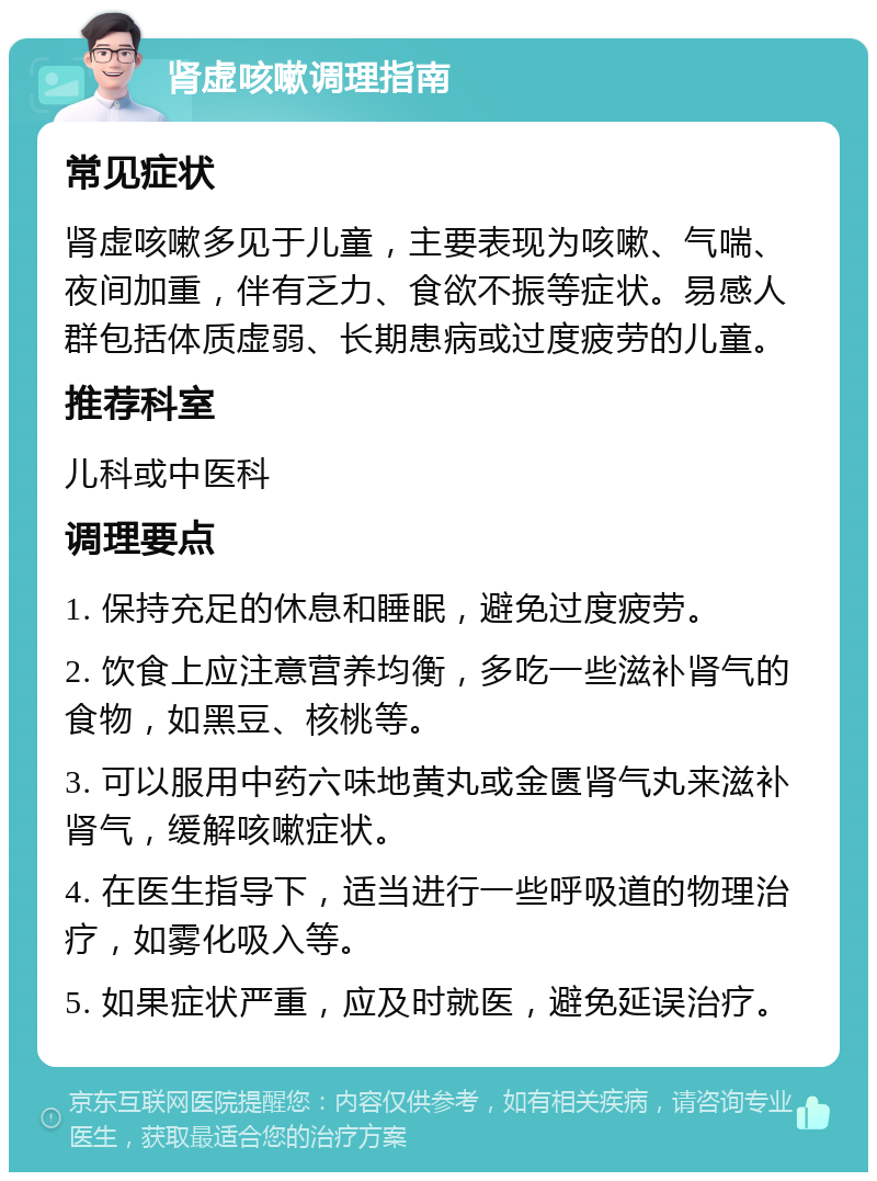 肾虚咳嗽调理指南 常见症状 肾虚咳嗽多见于儿童，主要表现为咳嗽、气喘、夜间加重，伴有乏力、食欲不振等症状。易感人群包括体质虚弱、长期患病或过度疲劳的儿童。 推荐科室 儿科或中医科 调理要点 1. 保持充足的休息和睡眠，避免过度疲劳。 2. 饮食上应注意营养均衡，多吃一些滋补肾气的食物，如黑豆、核桃等。 3. 可以服用中药六味地黄丸或金匮肾气丸来滋补肾气，缓解咳嗽症状。 4. 在医生指导下，适当进行一些呼吸道的物理治疗，如雾化吸入等。 5. 如果症状严重，应及时就医，避免延误治疗。