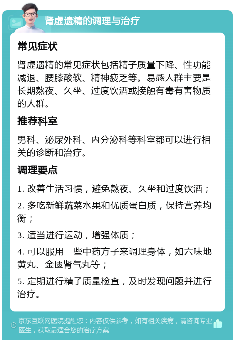 肾虚遗精的调理与治疗 常见症状 肾虚遗精的常见症状包括精子质量下降、性功能减退、腰膝酸软、精神疲乏等。易感人群主要是长期熬夜、久坐、过度饮酒或接触有毒有害物质的人群。 推荐科室 男科、泌尿外科、内分泌科等科室都可以进行相关的诊断和治疗。 调理要点 1. 改善生活习惯，避免熬夜、久坐和过度饮酒； 2. 多吃新鲜蔬菜水果和优质蛋白质，保持营养均衡； 3. 适当进行运动，增强体质； 4. 可以服用一些中药方子来调理身体，如六味地黄丸、金匮肾气丸等； 5. 定期进行精子质量检查，及时发现问题并进行治疗。