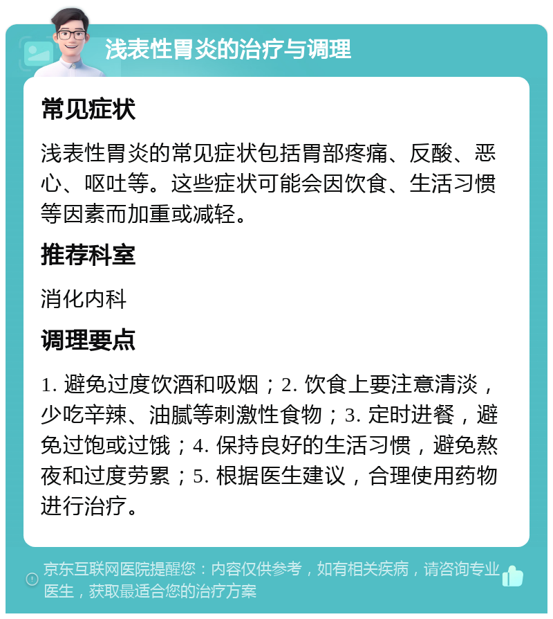 浅表性胃炎的治疗与调理 常见症状 浅表性胃炎的常见症状包括胃部疼痛、反酸、恶心、呕吐等。这些症状可能会因饮食、生活习惯等因素而加重或减轻。 推荐科室 消化内科 调理要点 1. 避免过度饮酒和吸烟；2. 饮食上要注意清淡，少吃辛辣、油腻等刺激性食物；3. 定时进餐，避免过饱或过饿；4. 保持良好的生活习惯，避免熬夜和过度劳累；5. 根据医生建议，合理使用药物进行治疗。