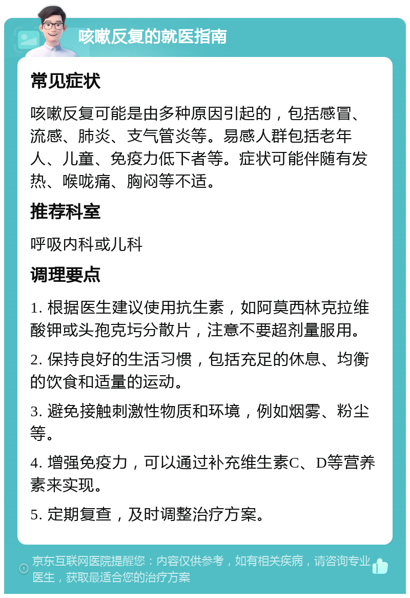 咳嗽反复的就医指南 常见症状 咳嗽反复可能是由多种原因引起的，包括感冒、流感、肺炎、支气管炎等。易感人群包括老年人、儿童、免疫力低下者等。症状可能伴随有发热、喉咙痛、胸闷等不适。 推荐科室 呼吸内科或儿科 调理要点 1. 根据医生建议使用抗生素，如阿莫西林克拉维酸钾或头孢克圬分散片，注意不要超剂量服用。 2. 保持良好的生活习惯，包括充足的休息、均衡的饮食和适量的运动。 3. 避免接触刺激性物质和环境，例如烟雾、粉尘等。 4. 增强免疫力，可以通过补充维生素C、D等营养素来实现。 5. 定期复查，及时调整治疗方案。