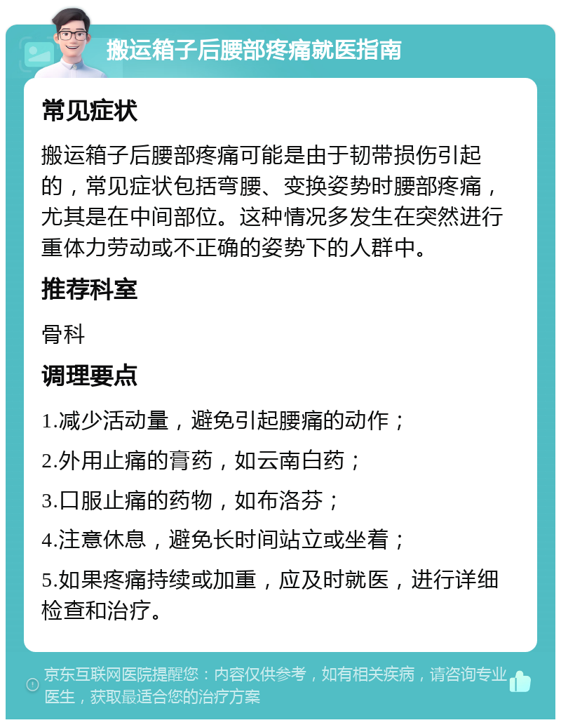 搬运箱子后腰部疼痛就医指南 常见症状 搬运箱子后腰部疼痛可能是由于韧带损伤引起的，常见症状包括弯腰、变换姿势时腰部疼痛，尤其是在中间部位。这种情况多发生在突然进行重体力劳动或不正确的姿势下的人群中。 推荐科室 骨科 调理要点 1.减少活动量，避免引起腰痛的动作； 2.外用止痛的膏药，如云南白药； 3.口服止痛的药物，如布洛芬； 4.注意休息，避免长时间站立或坐着； 5.如果疼痛持续或加重，应及时就医，进行详细检查和治疗。