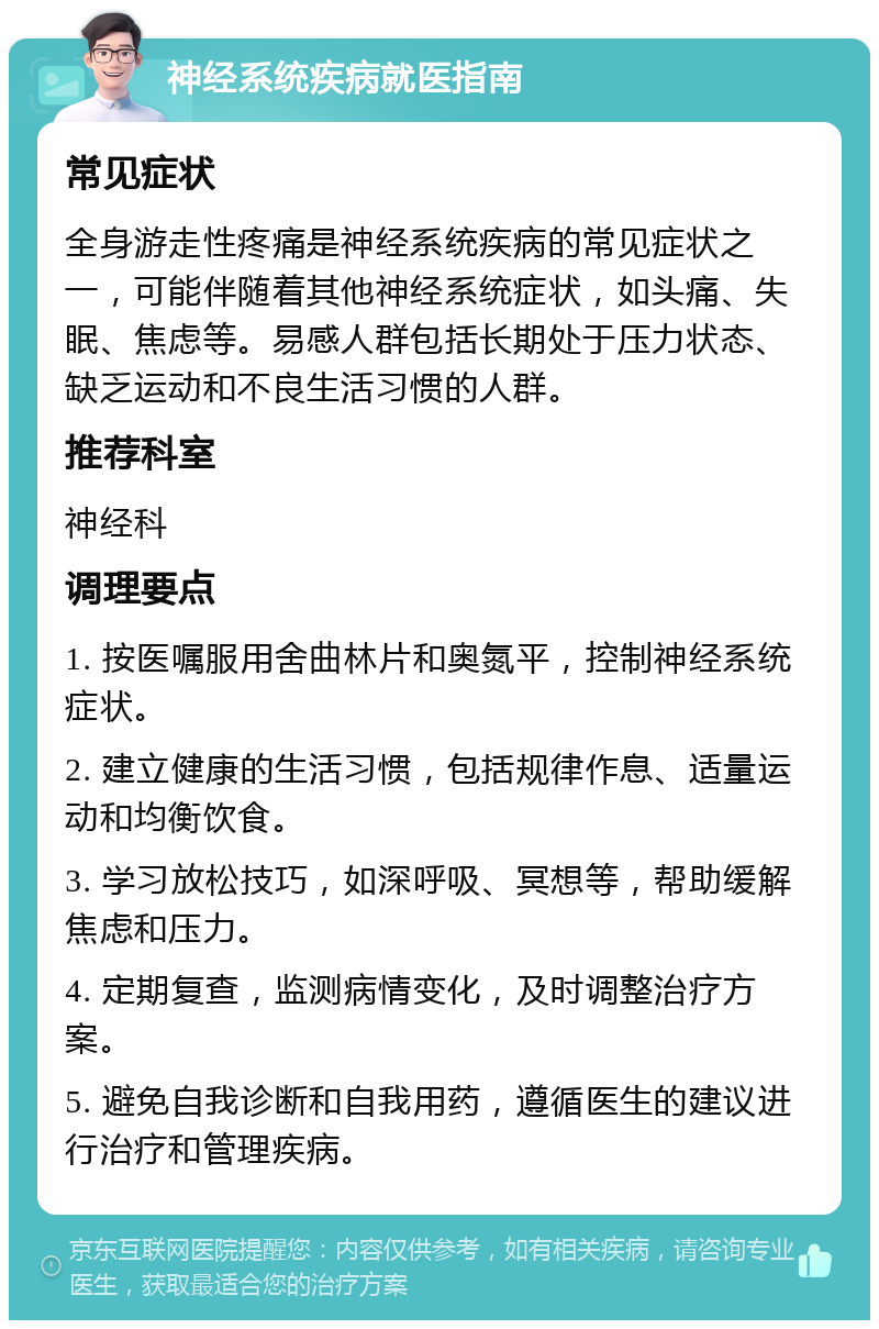 神经系统疾病就医指南 常见症状 全身游走性疼痛是神经系统疾病的常见症状之一，可能伴随着其他神经系统症状，如头痛、失眠、焦虑等。易感人群包括长期处于压力状态、缺乏运动和不良生活习惯的人群。 推荐科室 神经科 调理要点 1. 按医嘱服用舍曲林片和奥氮平，控制神经系统症状。 2. 建立健康的生活习惯，包括规律作息、适量运动和均衡饮食。 3. 学习放松技巧，如深呼吸、冥想等，帮助缓解焦虑和压力。 4. 定期复查，监测病情变化，及时调整治疗方案。 5. 避免自我诊断和自我用药，遵循医生的建议进行治疗和管理疾病。