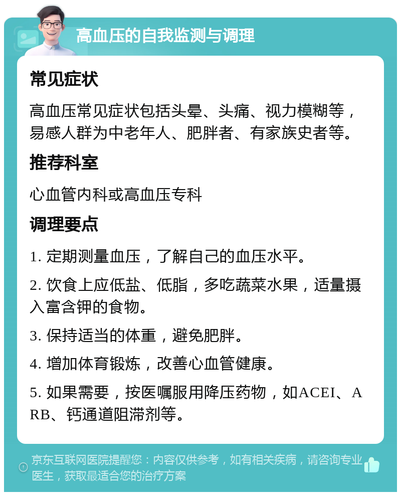 高血压的自我监测与调理 常见症状 高血压常见症状包括头晕、头痛、视力模糊等，易感人群为中老年人、肥胖者、有家族史者等。 推荐科室 心血管内科或高血压专科 调理要点 1. 定期测量血压，了解自己的血压水平。 2. 饮食上应低盐、低脂，多吃蔬菜水果，适量摄入富含钾的食物。 3. 保持适当的体重，避免肥胖。 4. 增加体育锻炼，改善心血管健康。 5. 如果需要，按医嘱服用降压药物，如ACEI、ARB、钙通道阻滞剂等。