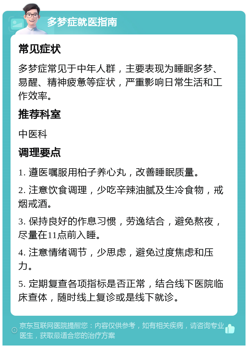 多梦症就医指南 常见症状 多梦症常见于中年人群，主要表现为睡眠多梦、易醒、精神疲惫等症状，严重影响日常生活和工作效率。 推荐科室 中医科 调理要点 1. 遵医嘱服用柏子养心丸，改善睡眠质量。 2. 注意饮食调理，少吃辛辣油腻及生冷食物，戒烟戒酒。 3. 保持良好的作息习惯，劳逸结合，避免熬夜，尽量在11点前入睡。 4. 注意情绪调节，少思虑，避免过度焦虑和压力。 5. 定期复查各项指标是否正常，结合线下医院临床查体，随时线上复诊或是线下就诊。