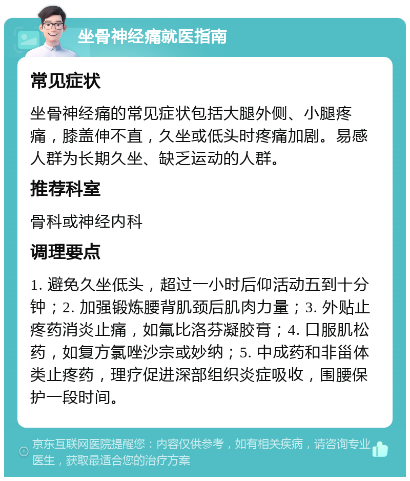 坐骨神经痛就医指南 常见症状 坐骨神经痛的常见症状包括大腿外侧、小腿疼痛，膝盖伸不直，久坐或低头时疼痛加剧。易感人群为长期久坐、缺乏运动的人群。 推荐科室 骨科或神经内科 调理要点 1. 避免久坐低头，超过一小时后仰活动五到十分钟；2. 加强锻炼腰背肌颈后肌肉力量；3. 外贴止疼药消炎止痛，如氟比洛芬凝胶膏；4. 口服肌松药，如复方氯唑沙宗或妙纳；5. 中成药和非甾体类止疼药，理疗促进深部组织炎症吸收，围腰保护一段时间。