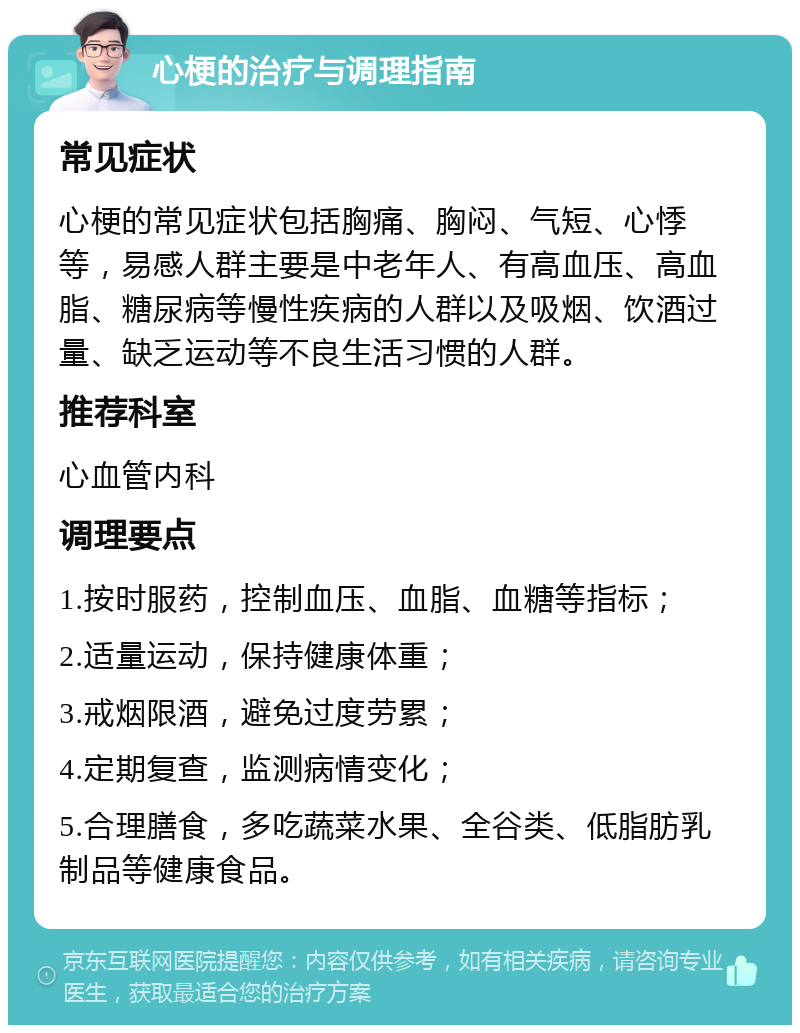 心梗的治疗与调理指南 常见症状 心梗的常见症状包括胸痛、胸闷、气短、心悸等，易感人群主要是中老年人、有高血压、高血脂、糖尿病等慢性疾病的人群以及吸烟、饮酒过量、缺乏运动等不良生活习惯的人群。 推荐科室 心血管内科 调理要点 1.按时服药，控制血压、血脂、血糖等指标； 2.适量运动，保持健康体重； 3.戒烟限酒，避免过度劳累； 4.定期复查，监测病情变化； 5.合理膳食，多吃蔬菜水果、全谷类、低脂肪乳制品等健康食品。