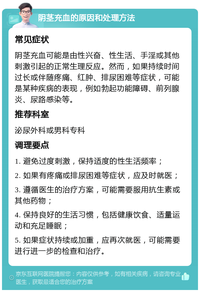 阴茎充血的原因和处理方法 常见症状 阴茎充血可能是由性兴奋、性生活、手淫或其他刺激引起的正常生理反应。然而，如果持续时间过长或伴随疼痛、红肿、排尿困难等症状，可能是某种疾病的表现，例如勃起功能障碍、前列腺炎、尿路感染等。 推荐科室 泌尿外科或男科专科 调理要点 1. 避免过度刺激，保持适度的性生活频率； 2. 如果有疼痛或排尿困难等症状，应及时就医； 3. 遵循医生的治疗方案，可能需要服用抗生素或其他药物； 4. 保持良好的生活习惯，包括健康饮食、适量运动和充足睡眠； 5. 如果症状持续或加重，应再次就医，可能需要进行进一步的检查和治疗。