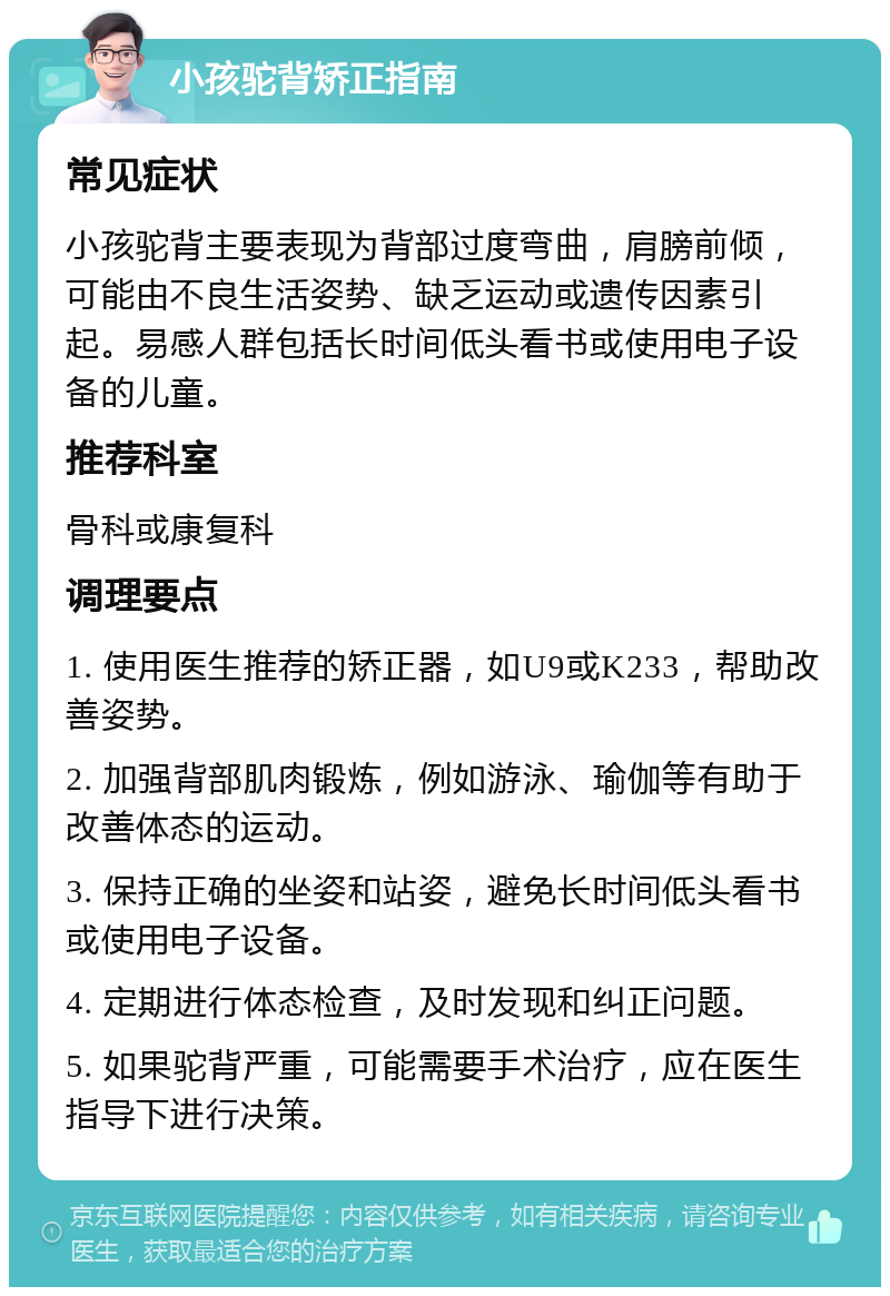 小孩驼背矫正指南 常见症状 小孩驼背主要表现为背部过度弯曲，肩膀前倾，可能由不良生活姿势、缺乏运动或遗传因素引起。易感人群包括长时间低头看书或使用电子设备的儿童。 推荐科室 骨科或康复科 调理要点 1. 使用医生推荐的矫正器，如U9或K233，帮助改善姿势。 2. 加强背部肌肉锻炼，例如游泳、瑜伽等有助于改善体态的运动。 3. 保持正确的坐姿和站姿，避免长时间低头看书或使用电子设备。 4. 定期进行体态检查，及时发现和纠正问题。 5. 如果驼背严重，可能需要手术治疗，应在医生指导下进行决策。