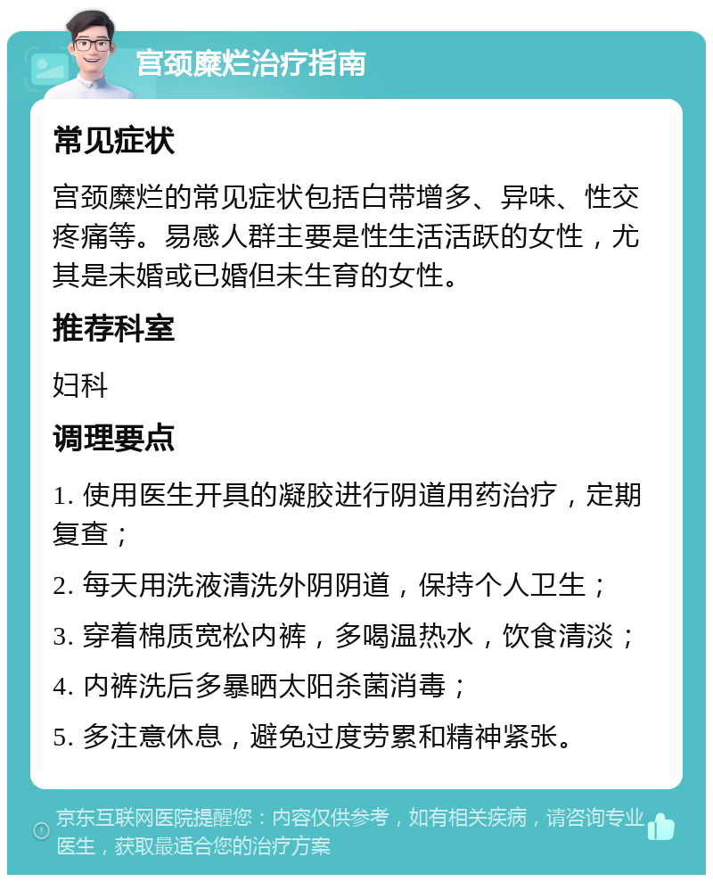 宫颈糜烂治疗指南 常见症状 宫颈糜烂的常见症状包括白带增多、异味、性交疼痛等。易感人群主要是性生活活跃的女性，尤其是未婚或已婚但未生育的女性。 推荐科室 妇科 调理要点 1. 使用医生开具的凝胶进行阴道用药治疗，定期复查； 2. 每天用洗液清洗外阴阴道，保持个人卫生； 3. 穿着棉质宽松内裤，多喝温热水，饮食清淡； 4. 内裤洗后多暴晒太阳杀菌消毒； 5. 多注意休息，避免过度劳累和精神紧张。