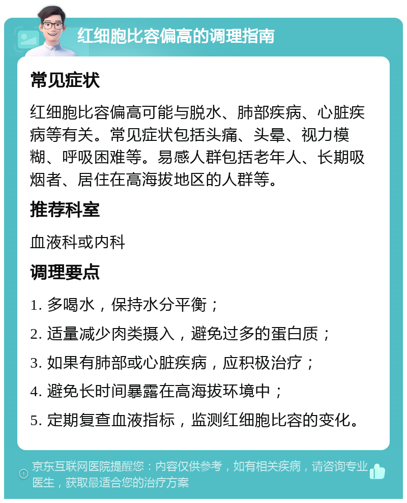 红细胞比容偏高的调理指南 常见症状 红细胞比容偏高可能与脱水、肺部疾病、心脏疾病等有关。常见症状包括头痛、头晕、视力模糊、呼吸困难等。易感人群包括老年人、长期吸烟者、居住在高海拔地区的人群等。 推荐科室 血液科或内科 调理要点 1. 多喝水，保持水分平衡； 2. 适量减少肉类摄入，避免过多的蛋白质； 3. 如果有肺部或心脏疾病，应积极治疗； 4. 避免长时间暴露在高海拔环境中； 5. 定期复查血液指标，监测红细胞比容的变化。