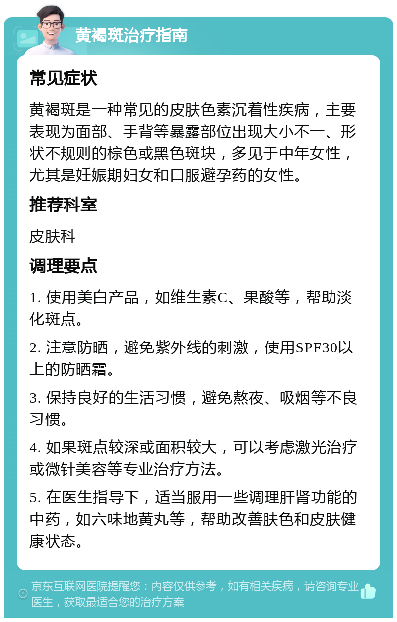 黄褐斑治疗指南 常见症状 黄褐斑是一种常见的皮肤色素沉着性疾病，主要表现为面部、手背等暴露部位出现大小不一、形状不规则的棕色或黑色斑块，多见于中年女性，尤其是妊娠期妇女和口服避孕药的女性。 推荐科室 皮肤科 调理要点 1. 使用美白产品，如维生素C、果酸等，帮助淡化斑点。 2. 注意防晒，避免紫外线的刺激，使用SPF30以上的防晒霜。 3. 保持良好的生活习惯，避免熬夜、吸烟等不良习惯。 4. 如果斑点较深或面积较大，可以考虑激光治疗或微针美容等专业治疗方法。 5. 在医生指导下，适当服用一些调理肝肾功能的中药，如六味地黄丸等，帮助改善肤色和皮肤健康状态。